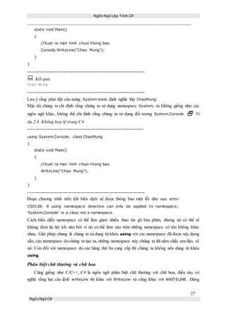 Ngôn Ngữ Lập Trình C#
27
NgônNgữ C#
static void Main()
{
//Xuat ra man hinh chuoi thong bao
Console.WriteLine(“Chao Mung”);
}
}
-----------------------------------------------------------------------------
 Kết quả:
Chao Mung
-----------------------------------------------------------------------------
Lưu ý rằng phải đặt câu using System trước định nghĩa lớp ChaoMung.
Mặc dù chúng ta chỉ định rằng chúng ta sử dụng namespace System, và không giống như các
ngôn ngữ khác, không thể chỉ định rằng chúng ta sử dụng đối tượng System.Console.  Ví
dụ 2.4: Không hợp lệ trong C#.
----------------------------------------------------------------------------
using System.Console; class ChaoMung
{
static void Main()
{
//Xuat ra man hinh chuoi thong bao
WriteLine(“Chao Mung”);
}
}
-----------------------------------------------------------------------------
Đoạn chương trình trên khi biên dịch sẽ được thông báo một lỗi như sau: error
CS0138: A using namespace directive can only be applied to namespace;
‘System.Console’ is a class not a namespace.
Cách biểu diễn namespace có thể làm giảm nhiều thao tác gõ bàn phím, nhưng nó có thể sẽ
không đem lại lợi ích nào bởi vì nó có thể làm xáo trộn những namespace có tên không khác
nhau. Giải pháp chung là chúng ta sử dụng từ khóa using với các namespace đã được xây dựng
sẵn, các namespace do chúng ta tạo ra, những namespace này chúng ta đã nắm chắc sưu liệu về
nó. Còn đối với namespace do các hãng thứ ba cung cấp thì chúng ta không nên dùng từ khóa
using.
Phân biệt chữ thường và chữ hoa
Cũng giống như C/C++, C# là ngôn ngữ phân biệt chữ thường với chữ hoa, điều này có
nghĩa rằng hai câu lệnh writeLine thì khác với WriteLine và cũng khác với WRITELINE. Đáng
 