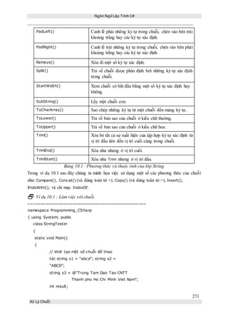 Ngôn Ngữ Lập Trình C#
271
Xử Lý Chuỗi
PadLeft() Canh lề phải những ký tự trong chuỗi, chèn vào bên trái
khoảng trắng hay các ký tự xác định.
PadRight() Canh lề trái những ký tự trong chuỗi, chèn vào bên phải
khoảng trắng hay các ký tự xác định.
Remove() Xóa đi một số ký tự xác định.
Split() Trả về chuỗi được phân định bởi những ký tự xác định
trong chuỗi.
StartWidth() Xem chuỗi có bắt đầu bằng một số ký tự xác định hay
không.
SubString() Lấy một chuỗi con.
ToCharArray() Sao chép những ký tự từ một chuỗi đến mảng ký tự.
ToLower() Trả về bản sao của chuỗi ở kiểu chữ thường.
ToUpper() Trả về bản sao của chuỗi ở kiểu chữ hoa.
Trim() Xóa bỏ tất cả sự xuất hiện của tập hợp ký tự xác định từ
vị trí đầu tiên đến vị trí cuối cùng trong chuỗi.
TrimEnd() Xóa như nhưng ở vị trí cuối.
TrimStart() Xóa như Trim nhưng ở vị trí đầu.
Bảng 10.1 : Phương thức và thuộc tính của lớp String
Trong ví dụ 10.1 sau đây chúng ta minh họa việc sử dụng một số các phương thức của chuỗi
như Compare(), Concat() (và dùng toán tử +), Copy() (và dùng toán tử =), Insert(),
EndsWith(), và chỉ mục IndexOf.
 Ví dụ 10.1 : Làm việc với chuỗi.
-----------------------------------------------------------------------------
namespace Programming_CSharp
{ using System; public
class StringTester
{
static void Main()
{
// khởi tạo một số chuỗi để thao
tác string s1 = “abcd”; string s2 =
“ABCD”;
string s3 = @“Trung Tam Dao Tao CNTT
Thanh pho Ho Chi Minh Viet Nam”;
int result;
 