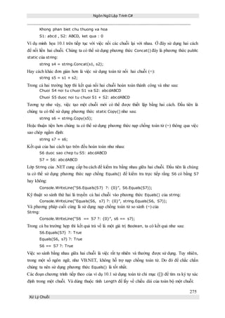 Ngôn Ngữ Lập Trình C#
275
Xử Lý Chuỗi
Khong phan biet chu thuong va hoa
S1: abcd , S2: ABCD, ket qua : 0
Ví dụ minh họa 10.1 trên tiếp tục với việc nối các chuỗi lại với nhau. Ở đây sử dụng hai cách
để nối liền hai chuỗi. Chúng ta có thể sử dụng phương thức Concat() đây là phương thức public
static của string:
string s4 = string.Concat(s1, s2);
Hay cách khác đơn giản hơn là việc sử dụng toán tử nối hai chuỗi (+):
string s5 = s1 + s2;
Trong cả hai trường hợp thì kết quả nối hai chuỗi hoàn toàn thành công và như sau:
Chuoi S4 noi tu chuoi S1 va S2: abcdABCD
Chuoi S5 duoc noi tu chuoi S1 + S2: abcdABCD
Tương tự như vậy, việc tạo một chuỗi mới có thể được thiết lập bằng hai cách. Đầu tiên là
chúng ta có thể sử dụng phương thức static Copy() như sau:
string s6 = string.Copy(s5);
Hoặc thuận tiện hơn chúng ta có thể sử dụng phương thức nạp chồng toán tử (=) thông qua việc
sao chép ngầm định:
string s7 = s6;
Kết quả của hai cách tạo trên đều hoàn toàn như nhau:
S6 duoc sao chep tu S5: abcdABCD
S7 = S6: abcdABCD
Lớp String của .NET cung cấp ba cách để kiểm tra bằng nhau giữa hai chuỗi. Đầu tiên là chúng
ta có thể sử dụng phương thức nạp chồng Equals() để kiểm tra trực tiếp rằng S6 có bằng S7
hay không:
Console.WriteLine(“S6.Equals(S7) ?: {0}”, S6.Equals(S7));
Kỹ thuật so sánh thứ hai là truyền cả hai chuỗi vào phương thức Equals() của string:
Console.WriteLine(“Equals(S6, s7) ?: {0}”, string.Equals(S6, S7));
Và phương pháp cuối cùng là sử dụng nạp chồng toán tử so sánh (=) của
String:
Console.WriteLine(“S6 == S7 ?: {0}”, s6 == s7);
Trong cả ba trường hợp thì kết quả trả về là một giá trị Boolean, ta có kết quả như sau:
S6.Equals(S7) ?: True
Equals(S6, s7) ?: True
S6 == S7 ?: True
Việc so sánh bằng nhau giữa hai chuỗi là việc rất tự nhiên và thường được sử dụng. Tuy nhiên,
trong một số ngôn ngữ, như VB.NET, không hỗ trợ nạp chồng toán tử. Do đó để chắc chắn
chúng ta nên sử dụng phương thức Equals() là tốt nhất.
Các đoạn chương trình tiếp theo của ví dụ 10.1 sử dụng toán tử chỉ mục ([]) để tìm ra ký tự xác
định trong một chuỗi. Và dùng thuộc tính Length để lấy về chiều dài của toàn bộ một chuỗi:
 