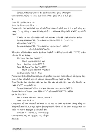 Ngôn Ngữ Lập Trình C#
276
Xử Lý Chuỗi
Console.WriteLine(“nChuoi S7 co chieu dai la : {0}”, s7.Length);
Console.WriteLine(“Ky tu thu 3 cua chuoi S7 la : {0}”, s7[2] ); Kết quả
là:
Chuoi S7 co chieu dai la : 8
Ky tu thu 3 cua chuoi S7 la : c
Phương thức EndsWith() hỏi xem một chuỗi có chứa một chuỗi con ở vị trí cuối cùng hay
không. Do vậy, chúng ta có thể hỏi rằng chuỗi S3 có kết thúc bằng chuỗi “CNTT” hay chuỗi
“Nam”:
// Kiểm tra xem một chuỗi có kết thúc với một nhóm ký tự xác định hay không
Console.WriteLine(“S3: {0}n ket thuc voi chu CNTT ? : {1}n”, s3,
s3.EndsWith(“CNTT”));
Console.WriteLine(“S3: {0}n ket thuc voi chu Nam ? : {1}n”,
s3, s3.EndsWith(“Nam”));
Kết quả trả về là lần kiểm tra đầu tiên là sai do chuỗi S3 không kết thúc chữ “CNTT”, và lần
kiểm tra thứ hai là đúng:
S3: Trung Tam Dao Tao CNTT
Thanh pho Ho Chi Minh Viet
Nam ket thuc voi chu CNTT ? :
False S3: Trung Tam Dao Tao CNTT
Thanh pho Ho Chi Minh Viet Nam
ket thuc voi chu Minh ? : True
Phương thức IndexOf() chỉ ra vị trí của một con bên trong một chuỗi (nếu có). Và phương thức
Insert() chèn một chuỗi con mới vào một bản sao chép của chuỗi ban đầu.
Đoạn lệnh tiếp theo của ví dụ minh họa thực hiện việc xác định vị trí xuất hiện đầu tiên của
chuỗi “CNTT” trong chuỗi S3:
Console.WriteLine(“nTim vi tri xuat hien dau tien cua chu CNTT ”);
Console.WriteLine(“trong chuoi S3 là {0}n”, s3.IndexOf(“CNTT”)); Và kết
quả tìm được là 18:
Tim vi tri xuat hien dau tien cua chu CNTT
trong chuoi S3 là 18
Chúng ta có thể chèn vào chuỗi từ “nhan luc” và theo sau chuỗi này là một khoảng trắng vào
trong chuỗi ban đầu. Khi thực hiện thì phương thức trả về bản sao của chuỗi đã được chèn vào
chuỗi con mới và được gán lại vào chuỗi S8:
string s8 = s3.Insert(18, “nhan luc ”);
Console.WriteLine(“ S8 : {0}n”, s8); Kết quả
đưa ra là:
 