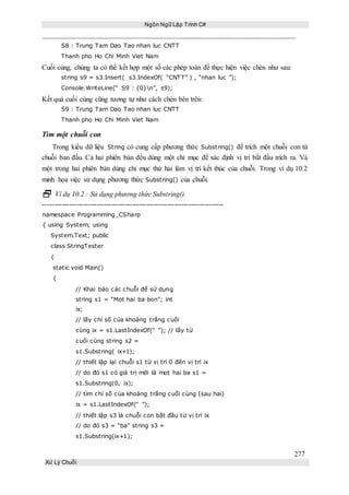 Ngôn Ngữ Lập Trình C#
277
Xử Lý Chuỗi
S8 : Trung Tam Dao Tao nhan luc CNTT
Thanh pho Ho Chi Minh Viet Nam
Cuối cùng, chúng ta có thể kết hợp một số các phép toán để thực hiện việc chèn như sau:
string s9 = s3.Insert( s3.IndexOf( “CNTT” ) , “nhan luc ”);
Console.WriteLine(“ S9 : {0}n”, s9);
Kết quả cuối cùng cũng tương tự như cách chèn bên trên:
S9 : Trung Tam Dao Tao nhan luc CNTT
Thanh pho Ho Chi Minh Viet Nam
Tìm một chuỗi con
Trong kiểu dữ liệu String có cung cấp phương thức Substring() để trích một chuỗi con từ
chuỗi ban đầu. Cả hai phiên bản đều dùng một chỉ mục để xác định vị trí bắt đầu trích ra. Và
một trong hai phiên bản dùng chỉ mục thứ hai làm vị trí kết thúc của chuỗi. Trong ví dụ 10.2
minh họa việc sử dụng phương thức Substring() của chuỗi.
 Ví dụ 10.2 : Sử dụng phương thức Substring().
-----------------------------------------------------------------------------
namespace Programming_CSharp
{ using System; using
System.Text; public
class StringTester
{
static void Main()
{
// Khai báo các chuỗi để sử dụng
string s1 = “Mot hai ba bon”; int
ix;
// lấy chỉ số của khoảng trắng cuối
cùng ix = s1.LastIndexOf(“ ”); // lấy từ
cuối cùng string s2 =
s1.Substring( ix+1);
// thiết lập lại chuỗi s1 từ vị trí 0 đến vị trí ix
// do đó s1 có giá trị mới là mot hai ba s1 =
s1.Substring(0, ix);
// tìm chỉ số của khoảng trắng cuối cùng (sau hai)
ix = s1.LastIndexOf(“ ”);
// thiết lập s3 là chuỗi con bắt đầu từ vị trí ix
// do đó s3 = “ba” string s3 =
s1.Substring(ix+1);
 