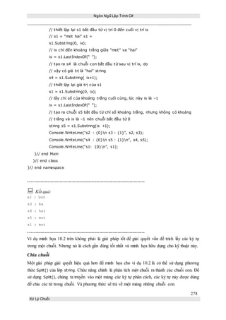 Ngôn Ngữ Lập Trình C#
278
Xử Lý Chuỗi
// thiết lập lại s1 bắt đầu từ vị trí 0 đến cuối vị trí ix
// s1 = “mot hai” s1 =
s1.Substring(0, ix);
// ix chỉ đến khoảng trắng giữa “mot” va “hai”
ix = s1.LastIndexOf(“ ”);
// tạo ra s4 là chuỗi con bắt đầu từ sau vị trí ix, do
// vậy có giá trị là “hai” string
s4 = s1.Substring( ix+1);
// thiết lập lại giá trị của s1
s1 = s1.Substring(0, ix);
// lấy chỉ số của khoảng trắng cuối cùng, lúc này ix là –1
ix = s1.LastIndexOf(“ ”);
// tạo ra chuỗi s5 bắt đầu từ chỉ số khoảng trắng, nhưng không có khoảng
// trắng và ix là –1 nên chuỗi bắt đầu từ 0
string s5 = s1.Substring(ix +1);
Console.WriteLine(“s2 : {0}n s3 : {1}”, s2, s3);
Console.WriteLine(“s4 : {0}n s5 : {1}n”, s4, s5);
Console.WriteLine(“s1: {0}n”, s1);
}// end Main
}// end class
}// end namespace
-----------------------------------------------------------------------------
 Kết quả:
s2 : bon
s3 : ba
s4 : hai
s5 : mot
s1 : mot
-----------------------------------------------------------------------------
Ví dụ minh họa 10.2 trên không phải là giải pháp tốt để giải quyết vấn đề trích lấy các ký tự
trong một chuỗi. Nhưng nó là cách gần đúng tốt nhất và minh họa hữu dụng cho kỹ thuật này.
Chia chuỗi
Một giải pháp giải quyết hiệu quả hơn để minh họa cho ví dụ 10.2 là có thể sử dụng phương
thức Split() của lớp string. Chức năng chính là phân tích một chuỗi ra thành các chuỗi con. Để
sử dụng Split(), chúng ta truyền vào một mảng các ký tự phân cách, các ký tự này được dùng
để chia các từ trong chuỗi. Và phương thức sẽ trả về một mảng những chuỗi con.
 