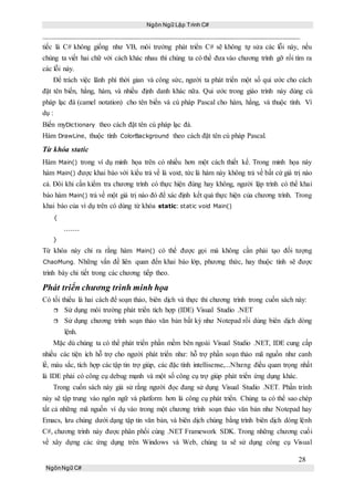 Ngôn Ngữ Lập Trình C#
28
NgônNgữ C#
tiếc là C# không giống như VB, môi trường phát triển C# sẽ không tự sửa các lỗi này, nếu
chúng ta viết hai chữ với cách khác nhau thì chúng ta có thể đưa vào chương trình gỡ rối tìm ra
các lỗi này.
Để trách việc lãnh phí thời gian và công sức, người ta phát triển một số qui ước cho cách
đặt tên biến, hằng, hàm, và nhiều định danh khác nữa. Qui ước trong giáo trình này dùng cú
pháp lạc đà (camel notation) cho tên biến và cú pháp Pascal cho hàm, hằng, và thuộc tính. Ví
dụ :
Biến myDictionary theo cách đặt tên cú pháp lạc đà.
Hàm DrawLine, thuộc tính ColorBackground theo cách đặt tên cú pháp Pascal.
Từ khóa static
Hàm Main() trong ví dụ minh họa trên có nhiều hơn một cách thiết kế. Trong minh họa này
hàm Main() được khai báo với kiểu trả về là void, tức là hàm này không trả về bất cứ giá trị nào
cả. Đôi khi cần kiểm tra chương trình có thực hiện đúng hay không, người lập trình có thể khai
báo hàm Main() trả về một giá trị nào đó để xác định kết quả thực hiện của chương trình. Trong
khai báo của ví dụ trên có dùng từ khóa static: static void Main()
{
.......
}
Từ khóa này chỉ ra rằng hàm Main() có thể được gọi mà không cần phải tạo đối tượng
ChaoMung. Những vấn đề liên quan đến khai báo lớp, phương thức, hay thuộc tính sẽ được
trình bày chi tiết trong các chương tiếp theo.
Phát triển chương trình minh họa
Có tối thiểu là hai cách để soạn thảo, biên dịch và thực thi chương trình trong cuốn sách này:
 Sử dụng môi trường phát triển tích hợp (IDE) Visual Studio .NET
 Sử dụng chương trình soạn thảo văn bản bất kỳ như Notepad rồi dùng biên dịch dòng
lệnh.
Mặc dù chúng ta có thể phát triển phần mềm bên ngoài Visual Studio .NET, IDE cung cấp
nhiều các tiện ích hỗ trợ cho người phát triển như: hỗ trợ phần soạn thảo mã nguồn như canh
lề, màu sắc, tích hợp các tập tin trợ giúp, các đặc tính intellisense,...Nhưng điều quan trọng nhất
là IDE phải có công cụ debug mạnh và một số công cụ trợ giúp phát triển ứng dụng khác.
Trong cuốn sách này giả sử rằng người đọc đang sử dụng Visual Studio .NET. Phần trình
này sẽ tập trung vào ngôn ngữ và platform hơn là công cụ phát triển. Chúng ta có thể sao chép
tất cả những mã nguồn ví dụ vào trong một chương trình soạn thảo văn bản như Notepad hay
Emacs, lưu chúng dưới dạng tập tin văn bản, và biên dịch chúng bằng trình biên dịch dòng lệnh
C#, chương trình này được phân phối cùng .NET Framework SDK. Trong những chương cuối
về xây dựng các ứng dụng trên Windows và Web, chúng ta sẽ sử dụng công cụ Visual
 