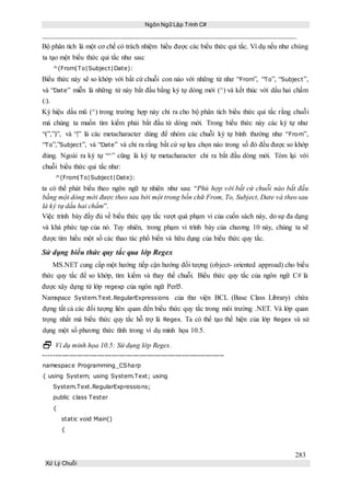 Ngôn Ngữ Lập Trình C#
283
Xử Lý Chuỗi
Bộ phân tích là một cơ chế có trách nhiệm hiểu được các biểu thức qui tắc. Ví dụ nếu như chúng
ta tạo một biểu thức qui tắc như sau:
^(From|To|Subject|Date):
Biểu thức này sẽ so khớp với bất cứ chuỗi con nào với những từ như “From”, “To”, “Subject”,
và “Date” miễn là những từ này bắt đầu bằng ký tự dòng mới (^) và kết thúc với dấu hai chấm
(:).
Ký hiệu dấu mũ (^) trong trường hợp này chỉ ra cho bộ phân tích biểu thức qui tắc rằng chuỗi
mà chúng ta muốn tìm kiếm phải bắt đầu từ dòng mới. Trong biểu thức này các ký tự như
“(”,”)”, và “|” là các metacharacter dùng để nhóm các chuỗi ký tự bình thường như “From”,
“To”,”Subject”, và “Date” và chỉ ra rằng bất cứ sự lựa chọn nào trong số đó đều được so khớp
đúng. Ngoài ra ký tự “^” cũng là ký tự metacharacter chỉ ra bắt đầu dòng mới. Tóm lại với
chuỗi biểu thức qui tắc như:
^(From|To|Subject|Date):
ta có thể phát biểu theo ngôn ngữ tự nhiên như sau: “Phù hợp với bất cứ chuỗi nào bắt đầu
bằng một dòng mới được theo sau bởi một trong bốn chữ From, To, Subject, Date và theo sau
là ký tự dấu hai chấm”.
Việc trình bày đầy đủ về biểu thức quy tắc vượt quá phạm vi của cuốn sách này, do sự đa dạng
và khá phức tạp của nó. Tuy nhiên, trong phạm vi trình bày của chương 10 này, chúng ta sẽ
được tìm hiểu một số các thao tác phổ biến và hữu dụng của biểu thức quy tắc.
Sử dụng biểu thức quy tắc qua lớp Regex
MS.NET cung cấp một hướng tiếp cận hướng đối tượng (object- oriented approad) cho biểu
thức quy tắc để so khớp, tìm kiếm và thay thế chuỗi. Biểu thức quy tắc của ngôn ngữ C# là
được xây dựng từ lớp regexp của ngôn ngữ Perl5.
Namspace System.Text.RegularExpressions của thư viện BCL (Base Class Library) chứa
đựng tất cả các đối tượng liên quan đến biểu thức quy tắc trong môi trường .NET. Và lớp quan
trọng nhất mà biểu thức quy tắc hỗ trợ là Regex. Ta có thể tạo thể hiện của lớp Regex và sử
dụng một số phương thức tĩnh trong ví dụ minh họa 10.5.
 Ví dụ minh họa 10.5: Sử dụng lớp Regex.
-----------------------------------------------------------------------------
namespace Programming_CSharp
{ using System; using System.Text; using
System.Text.RegularExpressions;
public class Tester
{
static void Main()
{
 