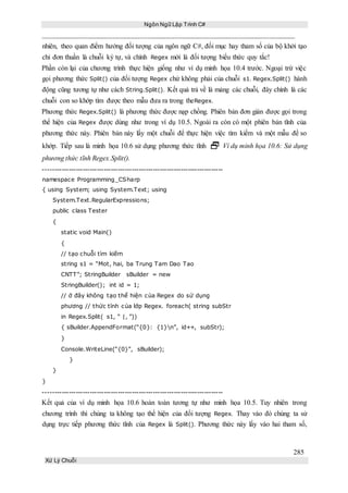 Ngôn Ngữ Lập Trình C#
285
Xử Lý Chuỗi
nhiên, theo quan điểm hướng đối tượng của ngôn ngữ C#, đối mục hay tham số của bộ khởi tạo
chỉ đơn thuần là chuỗi ký tự, và chính Regex mới là đối tượng biểu thức quy tắc!
Phần còn lại của chương trình thực hiện giống như ví dụ minh họa 10.4 trước. Ngoại trừ việc
gọi phương thức Split() của đối tượng Regex chứ không phải của chuỗi s1. Regex.Split() hành
động cũng tương tự như cách String.Split(). Kết quả trả về là mảng các chuỗi, đây chính là các
chuỗi con so khớp tìm được theo mẫu đưa ra trong theRegex.
Phương thức Regex.Split() là phương thức được nạp chồng. Phiên bản đơn giản được gọi trong
thể hiện của Regex được dùng như trong ví dụ 10.5. Ngoài ra còn có một phiên bản tĩnh của
phương thức này. Phiên bản này lấy một chuỗi để thực hiện việc tìm kiếm và một mẫu để so
khớp. Tiếp sau là minh họa 10.6 sử dụng phương thức tĩnh  Ví dụ minh họa 10.6: Sử dụng
phương thức tĩnh Regex.Split().
-----------------------------------------------------------------------------
namespace Programming_CSharp
{ using System; using System.Text; using
System.Text.RegularExpressions;
public class Tester
{
static void Main()
{
// tạo chuỗi tìm kiếm
string s1 = “Mot, hai, ba Trung Tam Dao Tao
CNTT”; StringBuilder sBuilder = new
StringBuilder(); int id = 1;
// ở đây không tạo thể hiện của Regex do sử dụng
phương // thức tĩnh của lớp Regex. foreach( string subStr
in Regex.Split( s1, “ |, ”))
{ sBuilder.AppendFormat(“{0}: {1}n”, id++, subStr);
}
Console.WriteLine(“{0}”, sBuilder);
}
}
}
-----------------------------------------------------------------------------
Kết quả của ví dụ minh họa 10.6 hoàn toàn tương tự như minh họa 10.5. Tuy nhiên trong
chương trình thì chúng ta không tạo thể hiện của đối tượng Regex. Thay vào đó chúng ta sử
dụng trực tiếp phương thức tĩnh của Regex là Split(). Phương thức này lấy vào hai tham số,
 