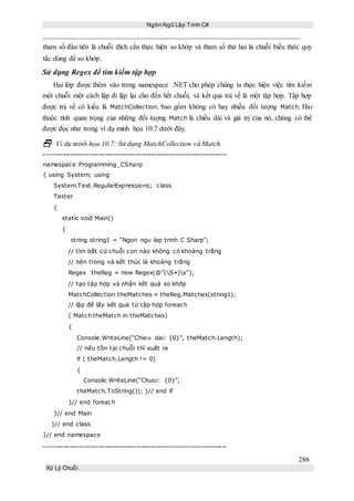 Ngôn Ngữ Lập Trình C#
286
Xử Lý Chuỗi
tham số đầu tiên là chuỗi đích cần thực hiện so khớp và tham số thứ hai là chuỗi biểu thức quy
tắc dùng để so khớp.
Sử dụng Regex để tìm kiếm tập hợp
Hai lớp được thêm vào trong namespace .NET cho phép chúng ta thực hiện việc tìm kiếm
một chuỗi một cách lập đi lặp lại cho đến hết chuỗi, và kết quả trả về là một tập hợp. Tập hợp
được trả về có kiểu là MatchCollection, bao gồm không có hay nhiều đối tượng Match. Hai
thuộc tính quan trọng của những đối tượng Match là chiều dài và giá trị của nó, chúng có thể
được đọc như trong ví dụ minh họa 10.7 dưới đây.
 Ví dụ minh họa 10.7: Sử dụng MatchCollection và Match.
-----------------------------------------------------------------------------
namespace Programming_CSharp
{ using System; using
System.Text.RegularExpressions; class
Tester
{
static void Main()
{
string string1 = “Ngon ngu lap trinh C Sharp”;
// tìm bất cứ chuỗi con nào không có khoảng trắng
// bên trong và kết thúc là khoảng trắng
Regex theReg = new Regex(@”(S+)s”);
// tạo tập hợp và nhận kết quả so khớp
MatchCollection theMatches = theReg.Matches(string1);
// lặp để lấy kết quả từ tập hợp foreach
( Match theMatch in theMatches)
{
Console.WriteLine(“Chieu dai: {0}”, theMatch.Length);
// nếu tồn tại chuỗi thì xuất ra
if ( theMatch.Length != 0)
{
Console.WriteLine(“Chuoi: {0}”,
theMatch.ToString()); }// end if
}// end foreach
}// end Main
}// end class
}// end namespace
-----------------------------------------------------------------------------
 