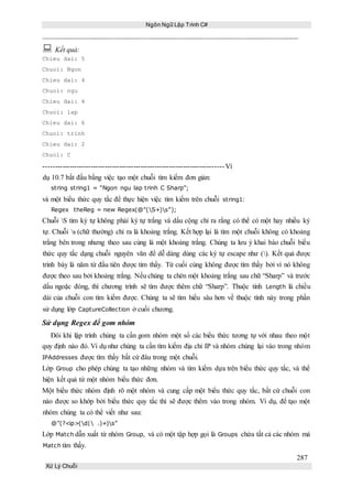 Ngôn Ngữ Lập Trình C#
287
Xử Lý Chuỗi
 Kết quả:
Chieu dai: 5
Chuoi: Ngon
Chieu dai: 4
Chuoi: ngu
Chieu dai: 4
Chuoi: lap
Chieu dai: 6
Chuoi: trinh
Chieu dai: 2
Chuoi: C
----------------------------------------------------------------------------Ví
dụ 10.7 bắt đầu bằng việc tạo một chuỗi tìm kiếm đơn giản:
string string1 = “Ngon ngu lap trinh C Sharp”;
và một biểu thức quy tắc để thực hiện việc tìm kiếm trên chuỗi string1:
Regex theReg = new Regex(@”(S+)s”);
Chuỗi S tìm ký tự không phải ký tự trắng và dấu cộng chỉ ra rằng có thể có một hay nhiều ký
tự. Chuỗi s (chữ thường) chỉ ra là khoảng trắng. Kết hợp lại là tìm một chuỗi không có khoảng
trắng bên trong nhưng theo sau cùng là một khoảng trắng. Chúng ta lưu ý khai báo chuỗi biểu
thức quy tắc dạng chuỗi nguyên văn để dễ dàng dùng các ký tự escape như (). Kết quả được
trình bày là năm từ đầu tiên được tìm thấy. Từ cuối cùng không được tìm thấy bởi vì nó không
được theo sau bởi khoảng trắng. Nếu chúng ta chèn một khoảng trắng sau chữ “Sharp” và trước
dấu ngoặc đóng, thì chương trình sẽ tìm được thêm chữ “Sharp”. Thuộc tính Length là chiều
dài của chuỗi con tìm kiếm được. Chúng ta sẽ tìm hiểu sâu hơn về thuộc tính này trong phần
sử dụng lớp CaptureCollection ở cuối chương.
Sử dụng Regex để gom nhóm
Đôi khi lập trình chúng ta cần gom nhóm một số các biểu thức tương tự với nhau theo một
quy định nào đó. Ví dụ như chúng ta cần tìm kiếm địa chỉ IP và nhóm chúng lại vào trong nhóm
IPAddresses được tìm thấy bất cứ đâu trong một chuỗi.
Lớp Group cho phép chúng ta tạo những nhóm và tìm kiếm dựa trên biểu thức quy tắc, và thể
hiện kết quả từ một nhóm biểu thức đơn.
Một biểu thức nhóm định rõ một nhóm và cung cấp một biểu thức quy tắc, bất cứ chuỗi con
nào được so khớp bởi biểu thức quy tắc thì sẽ được thêm vào trong nhóm. Ví dụ, để tạo một
nhóm chúng ta có thể viết như sau:
@”(?<ip>(d| .)+)s”
Lớp Match dẫn xuất từ nhóm Group, và có một tập hợp gọi là Groups chứa tất cả các nhóm mà
Match tìm thấy.
 