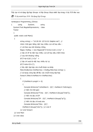 Ngôn Ngữ Lập Trình C#
288
Xử Lý Chuỗi
Việc tạo và sử dụng tập hợp Groups và lớp Group được minh họa trong ví dụ 10.8 như sau:
 Ví dụ minh họa 10.8: Sử dụng lớp Group.
-----------------------------------------------------------------------------
namespace Programming_CSharp
{ using System; using
System.Text.RegularExpressions; class
Tester
{
public static void Main()
{
string string1 = “10:20:30 127.0.0.0 Dolphin.net”; //
nhóm thời gian bằng một hay nhiều con số hay dấu :
// và theo sau bởi khoảng trắng.
Regex theReg = new Regex(@”(?<time>(d|:)+)s” +
// địa chỉ IP là một hay nhiều con số hay dấu chấm theo
// sau bởi khoảng trắng
@”(?<ip>(d|.)+)s” +
// địa chỉ web là một hay nhiều ký tự
@”(?<site>S+)”);
// lấy một tập hợp các chuỗi được so khớp
MatchCollection theMatches = theReg.Matches( string1 );
// sử dụng vòng lặp để lấy các chuỗi trong tập hợp
foreach (Match theMatch in theMatches)
{
if (theMatch.Length != 0)
{
Console.WriteLine(“ntheMatch: {0}”, theMatch.ToString());
// hiển thị thời gian
Console.WriteLine(“Time: {0}”, theMatch.Groups[“time”]);
// hiển thị địa chỉ IP
Console.WriteLine(“IP: {0}”, theMatch.Groups[“ip”]);
// hiển thị địa chỉ web site
Console.WriteLine(“Site: {0}”,
theMatch.Groups[“site”]); }// end if
}// end foreach
}// end Main
}// end class
 