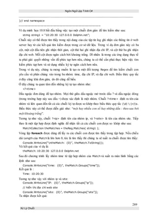 Ngôn Ngữ Lập Trình C#
289
Xử Lý Chuỗi
}// end namespace
-----------------------------------------------------------------------------
Ví dụ minh họa 10.8 bắt đầu bằng việc tạo một chuỗi đơn giản để tìm kiếm như sau:
string string1 = “10:20:30 127.0.0.0 Dolphin.net”;
Chuỗi này có thể được tìm thấy trong nội dung của các tập tin log ghi nhận các thông tin ở web
server hay từ các kết quả tìm kiếm được trong cơ sở dữ liệu. Trong ví dụ đơn giản này có ba
cột, một cột đầu tiên ghi nhận thời gian, cột thứ hai ghi nhận địa chỉ IP, và cột thứ ba ghi nhận
địa chỉ web. Mỗi cột được ngăn cách bởi khoảng trắng. Dĩ nhiên là trong các ứng dụng thực tế
ta phải giải quyết những vấn đề phức tạp hơn nữa, chúng ta có thể cần phải thực hiện việc tìm
kiếm phức tạp hơn và sử dụng nhiều ký tự ngăn cách hơn nữa.
Trong ví dụ này, chúng ta mong muốn là tạo ra một đối tượng Regex để tìm kiếm chuỗi con
yêu cầu và phân chúng vào trong ba nhóm: time, địa chỉ IP, và địa chỉ web. Biểu thức quy tắc
ở đây cũng khá đơn giản, do đó cũng dễ hiểu.
Ở đây chúng ta quan tâm đến những ký tự tạo nhóm như:
<?<time>
Dấu ngoặc đơn dùng để tạo nhóm. Mọi thứ giữa dấu ngoặc mở trước dấu ? và dấu ngoặc đóng
(trong trường hợp này sau dấu +) được xác định là một nhóm. Chuỗi ?<time> định ra tên của
nhóm và liên quan đến tất cả các chuỗi ký tự được so khớp theo biểu thức quy tắc (d| :)+)s.
Biểu thức này có thể được diễn giải như: “một hay nhiều con số hay những dấu : theo sau bởi
một khoảng trắng”.
Tương tự như vậy, chuỗi ?<ip> định tên của nhóm ip, và ?<site> là tên của nhóm site. Tiếp
theo là một tập hợp được định nghĩa để nhận tất cả các chuỗi con được so khớp như sau:
MatchCollection theMatches = theReg.Matches( string1 );
Vòng lặp foreach được dùng để lấy ra các chuỗi con được tìm thấy trong tập hợp. Nếu chiều
dài Length của Match là lớn hơn 0, tức là tìm thấy thì chúng ta sẽ xuất ra chuỗi được tìm thấy:
Console.WriteLine(“ntheMatch: {0}”, theMatch.ToString());
Và kết quả của ví dụ là:
theMatch: 10:20:30 127.0.0.0 Dolphin.net
Sau đó chương trình lấy nhóm time từ tập hợp nhóm của Match và xuất ra màn hình bằng các
lệnh như sau:
Console.WriteLine(“time: {0}”, theMatch.Groups[“time”]);
Kết quả là :
Time: 10:20:30
Tương tự như vậy với nhóm ip và site:
Console.WriteLine(“IP: {0}”, theMatch.Groups[“ip”]);
// hiển thị địa chỉ web site
Console.WriteLine(“site: {0}”, theMatch.Groups[“site”]);
Ta nhận được kết quả:
 
