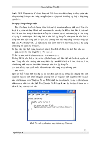 Ngôn Ngữ Lập Trình C#
29
NgônNgữ C#
Studio .NET để tạo ra các Windows Form và Web Form, tuy nhiên chúng ta cũng có thể viết
bằng tay trong Notepad nếu chúng ta quyết định sử dụng cách làm bằng tay thay vì dùng công
cụ thiết kế.
Sử dụng Notepad soạn thảo
Đầu tiên chúng ta sẽ mở chương trình Notepad rồi soạn thảo chương trình minh họa trên,
lưu ý là ta có thể sử dụng bất cứ trình soạn thảo văn bản nào chứ không nhất thiết là Notepad.
Sau khi soạn thảo xong thì lưu tập tin xuống đĩa và tập tin này có phần mở rộng là *.cs, trong
ví dụ này là chaomung.cs. Bước tiếp theo là biên dịch tập tin nguồn vừa tạo ra. Để biên dịch ta
dùng trình biên dịch dòng lệnh C# (csc.exe) chương trình này được chép vào máy trong quá
trình cài .NET Framework. Để biết csc.exe nằm chính xác vị trí nào trong đĩa ta có thể dùng
chức năng tìm kiếm của Windows.
Để thực hiện biên dịch chúng ta mở một cửa sổ dòng lệnh rồi đánh vào lệnh theo mẫu sau:
csc.exe [/out: <file thực thi>] <file nguồn>
Ví dụ: csc.exe /out:d:chaomung.exe d:chaomung.cs
Thường thì khi biên dịch ta chỉ cần hai phần là tên của trình biên dịch và tên tập tin nguồn mà
thôi. Trong mẫu trên có dùng một trong nhiều tùy chọn khi biên dịch là /out, theo sau là tên
của chương trình thực thi hay chính là kết quả biên dịch tập tin nguồn.
Các tham số tùy chọn có rất nhiều nếu muốn tìm hiểu chúng ta có thể dùng lệnh:
csc.exe /?
Lệnh này xuất ra màn hình toàn bộ các tùy chọn biên dịch và các hướng dẫn sử dụng. Hai hình
sau minh họa quá trình nhập mã nguồn chương trình C# bằng một trình soạn thảo văn bản đơn
giản như Notepad trong Windows. Và sau đó biên dịch tập tin mã nguồn vừa tạo ra bằng chương
trình csc.exe một trình biên dịch dòng lệnh của C#. Kết quả là một tập tin thực thi được tạo ra
và ta sẽ chạy chương trình này.
Hình 2.2: Mã nguồn được soạn thảo trong Notepad.
 