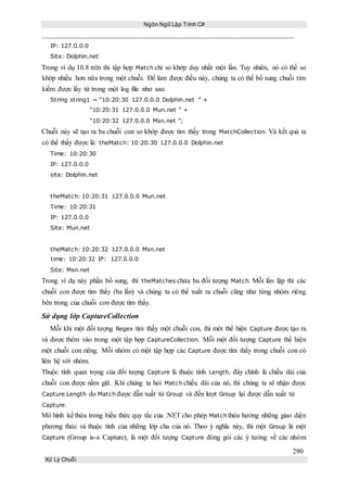 Ngôn Ngữ Lập Trình C#
290
Xử Lý Chuỗi
IP: 127.0.0.0
Site: Dolphin.net
Trong ví dụ 10.8 trên thì tập hợp Match chỉ so khớp duy nhất một lần. Tuy nhiên, nó có thể so
khớp nhiều hơn nữa trong một chuỗi. Để làm được điều này, chúng ta có thể bổ sung chuỗi tìm
kiếm được lấy từ trong một log file như sau:
String string1 = “10:20:30 127.0.0.0 Dolphin.net ” +
“10:20:31 127.0.0.0 Mun.net ” +
“10:20:32 127.0.0.0 Msn.net ”;
Chuỗi này sẽ tạo ra ba chuỗi con so khớp được tìm thấy trong MatchCollection. Và kết quả ta
có thể thấy được là: theMatch: 10:20:30 127.0.0.0 Dolphin.net
Time: 10:20:30
IP: 127.0.0.0
site: Dolphin.net
theMatch: 10:20:31 127.0.0.0 Mun.net
Time: 10:20:31
IP: 127.0.0.0
Site: Mun.net
theMatch: 10:20:32 127.0.0.0 Msn.net
time: 10:20:32 IP: 127.0.0.0
Site: Msn.net
Trong ví dụ này phần bổ sung, thì theMatches chứa ba đối tượng Match. Mỗi lần lặp thì các
chuỗi con được tìm thấy (ba lần) và chúng ta có thể xuất ra chuỗi cũng như từng nhóm riêng
bên trong của chuỗi con được tìm thấy.
Sử dụng lớp CaptureCollection
Mỗi khi một đối tượng Regex tìm thấy một chuỗi con, thì môt thể hiện Capture được tạo ra
và được thêm vào trong một tập hợp CaptureCollection. Mỗi một đối tượng Capture thể hiện
một chuỗi con riêng. Mỗi nhóm có một tập hợp các Capture được tìm thấy trong chuỗi con có
liên hệ với nhóm.
Thuộc tính quan trọng của đối tượng Capture là thuộc tính Length, đây chính là chiều dài của
chuỗi con được nắm giữ. Khi chúng ta hỏi Match chiều dài của nó, thì chúng ta sẽ nhận được
Capture.Length do Match được dẫn xuất từ Group và đến lượt Group lại được dẫn xuất từ
Capture.
Mô hình kế thừa trong biểu thức quy tắc của .NET cho phép Matchthừa hưởng những giao diện
phương thức và thuộc tính của những lớp cha của nó. Theo ý nghĩa này, thì một Group là một
Capture (Group is-a Capture), là một đối tượng Capture đóng gói các ý tưởng về các nhóm
 