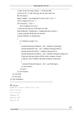 Ngôn Ngữ Lập Trình C#
292
Xử Lý Chuỗi
// hiện cả hai nơi string string1 = “10:20:30 IBM
127.0.0.0 HP”; // biểu thức quy tắc với việc nhóm hai
lần tên công ty
Regex theReg = new Regex(@”(?<time>(d|:)+)s” +
@”(?<company>S+)s” +
@”(?<ip>(d| .)+)s” +
@”(?<company>S+)s”);
// đưa vào tập hợp các chuỗi được tìm thấy
MatchCollection theMatches = theReg.Matches( string1 );
// dùng vòng lặp để lấy kết quả foreach
( Match theMatch in theMatches)
{
if ( theMatch.Length !=0 )
{
Console.WriteLine(“theMatch: {0}”, theMatch.ToString());
Console.WriteLine(“Tme: {0}”, theMatch.Groups[“time”]);
Console.WriteLine(“IP{0}”, theMatch.Groups[“ip”]);
Console.WriteLine(“Company: {0}”, theMatch.Groups[“company”]);
// lặp qua tập hợp Capture để lấy nhóm company foreach
( Capture cap in theMatch.Groups[“Company”].Captures)
{
Console.WriteLine(“Capture: {0}”, cap.ToString());
}// end foreach
}// end if
}// end foreach
}// end Main
}// end class
}// end namespace
-----------------------------------------------------------------------------
 Kết quả:
theMatch: 10:20:30 IBM 127.0.0.0 HP
Time: 10:20:30
IP: 127.0.0.0
Company: HP
Capture: IBM
Capture: HP
 