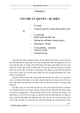 Ngôn Ngữ Lập Trình C#
295
Cơ Chế Ủy Quyền - Sự Kiện
Chương 11
CƠ CHẾ ỦY QUYỀN - SỰ KIỆN
• Ủ y quyền
• Sử dụng ủy quyền để xác nhận phương thức lúc thực
thi
• Ủ y quyền tĩnh
• Dùng ủy quyền như thuộc tính
• Thiết lập thứ tự thi hành với mảng ủy quyền
• Muticasting Sự kiện
• Cơ chế publishing – subscribing
• Sự kiện & ủy quyền
• Câu hỏi & bài tập
Trong lập trình chúng ta thường đối diện với tình huống là khi chúng ta muốn thực hiện
một hành động nào đó, nhưng hiện tại thì chưa xác định được chính xác phương thức hay sự
kiện trong đối tượng. Ví dụ như một nút lệnh button biết rằng nó phải thông báo cho vài đối
tượng khi nó được nhấn, nhưng nó không biết đối tượng hay nhiều đối tượng nào cần được
thông báo. Tốt hơn việc nối nút lệnh với đối tượng cụ thể, chúng ta có thể kết nối nút lệnh đến
một cơ chế ủy quyền và sau đó thì chúng ta thực hiện việc ủy quyền đến phương thức cụ thể
khi thực thi chương trình.
Trong thời kỳ đầu của máy tính, chương trình được thực hiện theo trình tự xử lý từng bước
tuần tự cho đến khi hoàn thành, và nếu người dùng thực hiện một sự tương tác thì sẽ làm hạn
chế sự điều khiển hoạt động khác của chương trình cho đến khi sự tương tác với người dùng
chấm dứt.
Tuy nhiên, ngày nay với mô hình lập trình giao diện người dùng đồ họa (GUI: Graphical
User Interface) đòi hỏi một cách tiếp cận khác, và được biết như là lập trình điều khiển sự kiện
(event-driven programming). Chương trình hiện đại này đưa ra một giao diện tương tác với
người dùng và sau đó thì chờ cho người sử dụng kích hoạt một hành động nào đó. Người sử
dụng có thể thực hiện nhiều hành động khác nhau như: chọn các mục chọn trong menu, nhấn
một nút lệnh, cập nhật các ô chứa văn bản,...Mỗi hành động như vậy sẽ dẫn đến một sự kiện
 