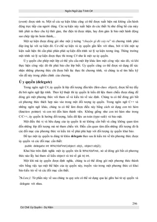 Ngôn Ngữ Lập Trình C#
296
Cơ Chế Ủy Quyền - Sự Kiện
(event) được sinh ra. Một số các sự kiện khác cũng có thể được xuất hiện mà không cần hành
động trực tiếp của người dùng. Các sự kiện này xuất hiện do các thiết bị như đồng hồ của máy
tính phát ra theo chu kỳ thời gian, thư điện tử được nhận, hay đơn giản là báo một hành động
sao chép tập tin hoàn thành,...
Một sự kiện được đóng gói như một ý tưởng “chuyện gì đó xảy ra” và chương trình phải
đáp ứng lại với sự kiện đó. Cơ chế sự kiện và ủy quyền gắn liền với nhau, bởi vì khi một sự
kiện xuất hiện thì cần phải phân phát sự kiện đến trình xử lý sự kiện tương ứng. Thông trường
một trình xử lý sự kiện được thực thi trong C# như là một sự ủy quyền.
Ủ y quyền cho phép một lớp có thể yêu cầu một lớp khác làm một công việc nào đó, và khi
thực hiện công việc đó thì phải báo cho lớp biết. Ủy quyền cũng co thể được sử dụng để xác
nhận những phương thức chỉ được biết lúc thực thi chương trình, và chúng ta sẽ tìm hiểu kỹ
vấn đề này trong phần chính của chương.
Ủ y quyền (delegate)
Trong ngôn ngữ C#, ủy quyền là lớp đối tượng đầu tiên (first-class object), được hỗ trợ đầy
đủ bởi ngôn ngữ lập trình. Theo kỹ thuật thì ủy quyền là kiểu dữ liệu tham chiếu được dùng để
đóng gói một phương thức với tham số và kiểu trả về xác định. Chúng ta có thể đóng gói bất
cứ phương thức thích hợp nào vào trong một đối tượng ủy quyền. Trong ngôn ngữ C++ và
những ngôn ngữ khác, chúng ta có thể làm được điều này bằng cách sử dụng con trỏ hàm
(function pointer) và con trỏ đến hàm thành viên. Không giống như con trỏ hàm như trong
C/C++, ủy quyền là hướng đối tượng, kiểu dữ liệu an toàn (type-safe) và bảo mật.
Một điều thú vị và hữu dụng của ủy quyền là nó không cần biết và cũng không quan tâm
đến những lớp đối tượng mà nó tham chiếu tới. Điều cần quan tâm đến những đối tượng đó là
các đối mục của phương thức và kiểu trả về phải phù hợp với đối tượng ủy quyền khai báo.
Để tạo một ủy quyền ta dùng từ khóa delegate theo sau là kiểu trả về tên phương thức được
ủy quyền và các đối mục cần thiết:
public delegate int WhichIsFirst(object obj1, object obj2);
Khai báo trên định nghĩa một ủy quyền tên là WhichIsFirst, nó sẽ đóng gói bất cứ phương
thức nào lấy hai tham số kiểu object và trả về giá trị int.
Một khi mà ủy quyền được định nghĩa, chúng ta có thể đóng gói một phương thức thành
viên bằng việc tạo một thể hiện của ủy quyền này, truyền vào trong một phương thức có khai
báo kiểu trả về và các đối mục cần thiết.
Lưu ý: Từ phần này về sau chúng ta quy ước có thể sử dụng qua lại giữa hai từ uỷ quyền và
delegate với nhau.
 