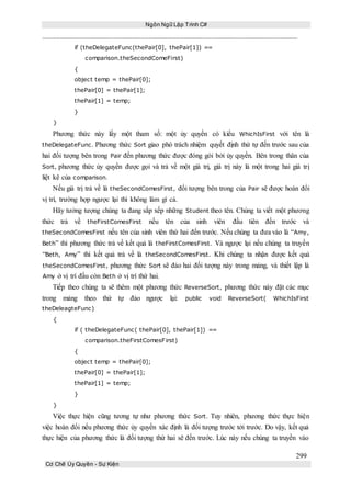 Ngôn Ngữ Lập Trình C#
299
Cơ Chế Ủy Quyền - Sự Kiện
if (theDelegateFunc(thePair[0], thePair[1]) ==
comparison.theSecondComeFirst)
{
object temp = thePair[0];
thePair[0] = thePair[1];
thePair[1] = temp;
}
}
Phương thức này lấy một tham số: một ủy quyền có kiểu WhichIsFirst với tên là
theDelegateFunc. Phương thức Sort giao phó trách nhiệm quyết định thứ tự đến trước sau của
hai đối tượng bên trong Pair đến phương thức được đóng gói bởi ủy quyền. Bên trong thân của
Sort, phương thức ủy quyền được gọi và trả về một giá trị, giá trị này là một trong hai giá trị
liệt kê của comparison.
Nếu giá trị trả về là theSecondComesFirst, đối tượng bên trong của Pair sẽ được hoán đổi
vị trí, trường hợp ngược lại thì không làm gì cả.
Hãy tưởng tượng chúng ta đang sắp xếp những Student theo tên. Chúng ta viết một phương
thức trả về theFirstComesFirst nếu tên của sinh viên đầu tiên đến trước và
theSecondComesFirst nếu tên của sinh viên thứ hai đến trước. Nếu chúng ta đưa vào là “Amy,
Beth” thì phương thức trả về kết quả là theFirstComesFirst. Và ngược lại nếu chúng ta truyền
“Beth, Amy” thì kết quả trả về là theSecondComesFirst. Khi chúng ta nhận được kết quả
theSecondComesFirst, phương thức Sort sẽ đảo hai đối tượng này trong mảng, và thiết lập là
Amy ở vị trí đầu còn Beth ở vị trí thứ hai.
Tiếp theo chúng ta sẽ thêm một phương thức ReverseSort, phương thức này đặt các mục
trong mảng theo thứ tự đảo ngược lại: public void ReverseSort( WhichIsFirst
theDeleagteFunc)
{
if ( theDelegateFunc( thePair[0], thePair[1]) ==
comparison.theFirstComesFirst)
{
object temp = thePair[0];
thePair[0] = thePair[1];
thePair[1] = temp;
}
}
Việc thực hiện cũng tương tự như phương thức Sort. Tuy nhiên, phương thức thực hiện
việc hoán đổi nếu phương thức ủy quyền xác định là đối tượng trước tới trước. Do vậy, kết quả
thực hiện của phương thức là đối tượng thứ hai sẽ đến trước. Lúc này nếu chúng ta truyền vào
 