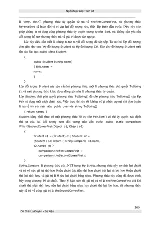 Ngôn Ngữ Lập Trình C#
300
Cơ Chế Ủy Quyền - Sự Kiện
là “Amy, Beth”, phương thức ủy quyền sẽ trả về theFirstComesFirst, và phương thức
ReverseSort sẽ hoán đổi vị trí của hai đối tượng này, thiết lập Beth đến trước. Điều này cho
phép chúng ta sử dụng cùng phương thức ủy quyền tương tự như Sort, mà không cần yêu cầu
đối tượng hỗ trợ phương thức trả về giá trị được sắp ngược.
Lúc này điều cần thiết là chúng ta tạo ra vài đối tượng để sắp xếp. Ta tạo hai lớp đối tượng
đơn giản như sau: lớp đối tượng Student và lớp đối tượng Cat. Gán cho đối tượng Student một
tên vào lúc tạo: public class Student
{
public Student (string name)
{ this.name =
name;
}
}
Lớp đối tượng Student này yêu cầu hai phương thức, một là phương thức phủ quyết ToString
(), và một phương thức khác được đóng gói như là phương thức ủy quyền.
Lớp Student phải phủ quyết phương thức ToString() để cho phương thức ToString() của lớp
Pair sử dụng một cách chính xác. Việc thực thi này thì không có gì phức tạp mà chỉ đơn thuần
là trả về tên của sinh viên: public override string ToString()
{ return name; }
Student cũng phải thực thi một phương thức hỗ trợ cho Pair.Sort() có thể ủy quyền xác định
thứ tự của hai đối tượng xem đối tượng nào đến trước: public static comparison
WhichStudentComesFirst(Object o1, Object o2)
{
Student s1 = (Student) o1; Student s2 =
(Student) o2; return ( String.Compare( s1.name,
s2.name) <0 ?
comparison.theFirstComesFirst :
comparison.theSecondComesFirst);
}
String.Compare là phương thức của .NET trong lớp String, phương thức này so sánh hai chuỗi
và trả về một giá trị nhỏ hơn 0 nếu chuỗi đầu tiên nhỏ hơn chuỗi thứ hai và lớn hơn 0 nếu chuỗi
thứ hai nhỏ hơn, và giá trị là 0 nếu hai chuỗi bằng nhau. Phương thức này cũng đã được trình
bày trong chương 10 về chuỗi. Theo lý luận trên thì giá trị trả về là theFirstComesFirst chỉ khi
chuỗi thứ nhất nhỏ hơn, nếu hai chuỗi bằng nhau hay chuỗi thứ hai lớn hơn, thì phương thức
này sẽ trả về cùng giá trị là theSecondComesFirst.
 