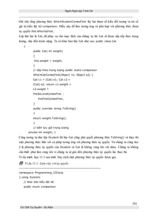 Ngôn Ngữ Lập Trình C#
301
Cơ Chế Ủy Quyền - Sự Kiện
Ghi chú rằng phương thức WhichStudentComesFirst lấy hai tham số kiểu đối tượng và trả về
giá trị kiểu liệt kê comparison. Điều này để làm tương ứng và phù hợp với phương thức được
ủy quyền Pair.WhichIsFirst.
Lớp thứ hai là Cat, để phục vụ cho mục đích của chúng ta, thì Cat sẽ được sắp xếp theo trọng
lượng, nhẹ đến trước nặng. Ta có khai báo lớp Cat như sau: public class Cat
{
public Cat( int weight)
{
this.weight = weight;
}
// sắp theo trọng lượng public static comparison
WhichCatComesFirst(Object o1, Object o2) {
Cat c1 = (Cat) o1; Cat c2 =
(Cat) o2; return c1.weight >
c2.weight ?
theSecondComesFirst :
theFirstComesFirst;
}
public override string ToString()
{
return weight.ToString();
}
// biến lưu giữ trọng lượng
private int weight; }
Cũng tương tự như lớp Student thì lớp Cat cũng phủ quyết phương thức ToString() và thực thi
một phương thức tĩnh với cú pháp tương ứng với phương thức ủy quyền. Và chúng ta cũng lưu
ý là phương thức ủy quyền của Student và Cat là không cùng tên với nhau. Chúng ta không
cần thiết phải làm cùng tên vì chúng ta sẽ gán đến phương thức ủy quyền lúc thực thi.
Ví dụ minh họa 11.1 sau trình bày cách một phương thức ủy quyền được gọi.
 Ví dụ 11.1: Làm việc với ủy quyền.
-----------------------------------------------------------------------------
namespace Programming_CSharp
{ using System;
// khai báo kiểu liệt kê
public enum comparison
 