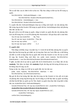 Ngôn Ngữ Lập Trình C#
306
Cơ Chế Ủy Quyền - Sự Kiện
Thứ tự xuất hiện của nó chính là thứ tự đưa vào. Tiếp theo chúng ta khởi tạo hai đối tượng ủy
quyền:
Pair.WhichIsFirst theStudentDelegate = new
Pair.WhichIsFirst( Student.WhichStudentComesFirst);
Pair.WhichIsFirst theCatDelegate = new
Pair.WhichIsFirst( Student.WhichCatComesFirst);
Ủ y quyền đầu tiên theStudentDelegate được tạo ra bằng cách truyền vào một phương thức
tĩnh tương ứng của lớp Student. Đối tượng ủy quyền thứ hai, theCatDelegate được một phương
thức tĩnh của lớp Cat.
Bây giờ ta đã có các đối tượng ủy quyền, chúng ta truyền ủy quyền đầu tiên cho phương thức
Sort của đối tượng Pair, và sau đó là phương thức ReverseSort. Kết quả được xuất ra màn hình:
Sau khi sap xep studentPair : Ba, Thao
Sau khi sap xep nguoc studentPair : Thao, Ba
Sau khi sap xep catPair : 2, 5
Sau khi sap xep nguoc catPair : 5, 2
Ủ y quyền tĩnh
Như chúng ta đã thấy trong ví dụ minh hoạ 11.1 trước thì hai thể hiện phương thức ủy quyền
được khai báo bên trong lớp gọi (chính xác là trong hàm Main của Test). Điều này có thể không
cần thiết ta có thể sử dụng khai báo ủy quyền tĩnh từ hai lớp Student và Cat. Do vậy ta có thể
bổ sung lớp Student bằng cách thêm vào: public static readonly Pair.WhichIsFirst
OrderStudents = new Pair.WhichIsFirst(Student.WhichStudentComesFirst);
Ý nghĩa của lệnh trên là tạo một ủy quyền tĩnh tên là OrderStudents và có thuộc tính chỉ đọc
readonly. Việc thêm vào thuộc tính readonly để ghi chú rằng một khi trường đã được tạo ra
thì không được bổ sung sau đó.
Tương tự như vậy chúng ta có thể tạo ủy quyền tĩnh cho Cat như sau:
public static readonly Pair.WhichIsFirst OderCats = new
Pair.WhichIsFirst( Cat.WhichCatComesFirst);
Bây giờ thì đã có hai trường tĩnh hiện diện bên trong các lớp Student và Cat, mỗi cái sẽ gắn
với phương thức tương ứng bên trong lớp. Sau đó chúng ta có thể thực hiện ủy quyền mà không
cần khai báo thể hiện ủy quyền cục bộ. Việc chuyển ủy quyền được thực hiện trong lệnh in đậm
như sau: studentPair.Sort( theStudentDelegate);
Console.WriteLine(“Sau khi sap xep studentPairtt:{0}”, studentPair.ToString());
studentPair.ReverseSort(Student.OrderStudents);
Console.WriteLine(“Sau khi sap xep nguoc studentPairtt:{0}”,
studentPair.ToString());
catPair.Sort( theCatDelegate);
 