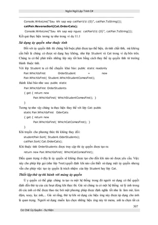 Ngôn Ngữ Lập Trình C#
307
Cơ Chế Ủy Quyền - Sự Kiện
Console.WriteLine(“Sau khi sap xep catPairtt:{0}”, catPair.ToString());
catPair.ReverseSort(Cat.OrderCats);
Console.WriteLine(“Sau khi sap xep nguoc catPairtt:{0}”, catPair.ToString());
Kết quả thực hiện tương tự như trong ví dụ 11.1
Sử dụng ủy quyền như thuộc tính
Đối với ủy quyền tĩnh thì chúng bắt buộc phải được tạo thể hiện, do tính chất tĩnh, mà không
cần biết là chúng có được sử dụng hay không, như lớp Student và Cat trong ví dụ bên trên.
Chúng ta có thể phát triển những lớp này tốt hơn bằng cách thay thế ủy quyền tĩnh từ trường
thành thuộc tính.
Với lớp Student ta có thể chuyển khai báo: public static readonly
Pair.WhichIsFirst OrderStudent = new
Pair.WhichIsFirst( Student.WhichStudentComesFirst);
thành khai báo như sau: public static
Pair.WhichIsFirst OrderStudents
{ get { return new
Pair.WhichIsFirst( WhichStudentComesFirst); }
}
Tương tự như vậy chúng ta thực hiện thay thế với lớp Cat: public
static Pair.WhichIsFirst OderCats
{ get { return new
Pair.WhichIsFirst( WhichCatComesFirst); }
}
Khi truyền cho phương thức thì không thay đổi:
studentPair.Sort( Student.OderStudents);
catPair.Sort( Cat.OrderCats);
Khi thuộc tính OrderStudents được truy cập thì ủy quyền được tạo ra:
return new Pair.WhichIsFirst( WhichCatComesFirst);
Điều quan trọng ở đây là ủy quyền sẽ không được tạo cho đến khi nào nó được yêu cầu. Việc
này cho phép lớp gọi (như lớp Test) quyết định khi nào cần thiết sử dụng một ủy quyền nhưng
vẫn cho phép việc tạo ủy quyền là trách nhiệm của lớp Student hay lớp Cat.
Thiết lập thứ tự thi hành với mảng ủy quyền
Ủ y quyền có thể giúp chúng ta tạo ra một hệ thống trong đó người sử dụng có thể quyết
định đến thứ tự của các hoạt động khi thực thi. Giả sử chúng ta có một hệ thống xử lý ảnh trong
đó các ảnh có thể được thao tác bởi một phương pháp được định nghĩa tốt như là: làm mờ, làm
đậm, xoay, lọc ảnh,... Giả sử rằng, thứ tự khi sử dụng các hiệu ứng này được áp dụng cho ảnh
là quan trọng. Người sử dụng muốn lựa chọn những hiệu ứng này từ menu, anh ta chọn tất cả
 