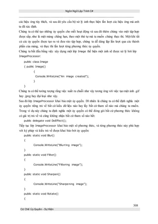 Ngôn Ngữ Lập Trình C#
308
Cơ Chế Ủy Quyền - Sự Kiện
các hiệu ứng tùy thích, và sau đó yêu cầu bộ xứ lý ảnh thực hiện lần lượt các hiệu ứng mà anh
ta đã xác định.
Chúng ta có thể tạo những ủy quyền cho mỗi hoạt động và sau đó thêm chúng vào một tập hợp
được sắp, như là một mảng chẳng hạn, theo một thứ tự mà ta muốn chúng thực thi. Một khi tất
cả các ủy quyền được tạo ra và đưa vào tập hợp, chúng ta dễ dàng lặp lần lượt qua các thành
phần của mảng, và thực thi lần lượt từng phương thức ủy quyền.
Chúng ta bắt đầu bằng việc xây dựng một lớp Image thể hiện một ảnh sẽ được xử lý bởi lớp
ImageProcessor:
public class Image
{ public Image()
{
Console.WriteLine(“An image created”);
}
}
Chúng ta có thể tưởng tượng rằng việc xuất ra chuỗi như vậy tương ứng với việc tạo một ảnh .gif
hay .jpeg hay đại loại như vậy.
Sau đó lớp ImageProcessor khai báo một ủy quyền. Dĩ nhiên là chúng ta có thể định nghĩa một
ủy quyền riêng trả về bất cứ kiểu dữ liệu nào hay lấy bất cứ tham số nào mà chúng ta muốn.
Trong ví dụ này chúng ta định nghĩa một ủy quyền có thể đóng gói bất cứ phương thức không
có giá trị trả về và cũng không nhận bất cứ tham số nào hết:
public delegate void DoEffect();
Tiếp tục lớp ImageProcessor khai báo một sô phương thức, và từng phương thức này phù hợp
với ký pháp và kiểu trả về được khai báo bởi ủy quyền:
public static void Blur()
{
Console.WriteLine(“Blurring image”);
}
public static void Filter()
{
Console.WriteLine(“Filtering image”);
}
public static void Sharpen()
{
Console.WriteLine(“Sharpening image”);
}
public static void Rotate()
{
 