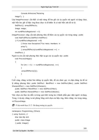 Ngôn Ngữ Lập Trình C#
309
Cơ Chế Ủy Quyền - Sự Kiện
Console.WriteLine(“Rotating
image”); }
Lớp ImageProcessor cần thiết có một mảng để lưu giữ các ủy quyền mà người sử dụng chọn,
một biến lưu giữ số hiệu ứng được chọn và dĩ nhiên là có một biến ảnh để xử lý:
DoEffect[] arrayOfEffects;
Image image;
int numEffectsRegistered = 0;
ImageProcessor cũng cần một phương thức để thêm các ủy quyền vào trong mảng: public
void AddToEffects( DoEffect theEffect)
{ if (numEffectsRegistered >=0)
{ throw new Exception(“Too many members in
array”);
} arrayOfEffects[numEffectsRegistered ++] =
theEffect; }
Ngoài ra còn cần một phương thức thật sự gọi các ủy quyền này: public
void ProcessImage()
{
for (int i = 0; i < numEffectsRegistered; i++)
{
arrayOfEffects[i]();
}
}
Cuối cùng, chúng ta khai báo những ủy quyền tĩnh, để các client gọi, và chặn chúng lại để xử
lý những phương thức: public DoEffect BlurEffect = new DoEffect(Blur); public DoEffect
SharpenEffect = new DoEffect(Sharpen);
public DoEffect FilterEffect = new DoEffect(Filter);
public DoEffect RotateEffect = new DoEffect(Rotate);
Việc chọn các thao tác diễn ra trong quá trình tương tác ở thành phần giao diện người sử dụng.
Trong ví dụ này chúng ta mô phỏng bằng cách chọn các hiệu ứng, thêm chúng vào trong mảng,
và ProcessImage.
 Ví dụ minh họa 11.2: Sử dụng mảng ủy quyền.
-----------------------------------------------------------------------------
namespace Programming_CSharp
{ using System; //
khai báo lớp ảnh
public class Image
{ public Image()
 
