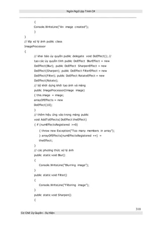 Ngôn Ngữ Lập Trình C#
310
Cơ Chế Ủy Quyền - Sự Kiện
{
Console.WriteLine(“An image created”);
}
}
// lớp xử lý ảnh public class
ImageProcessor
{
// khai báo ủy quyền public delegate void DoEffect(); //
tạo các ủy quyền tĩnh public DoEffect BlurEffect = new
DoEffect(Blur); public DoEffect SharpenEffect = new
DoEffect(Sharpen); public DoEffect FilterEffect = new
DoEffect(Filter); public DoEffect RotateEffect = new
DoEffect(Rotate);
// bộ khởi dựng khởi tạo ảnh và mảng
public ImageProcessor(Image image)
{ this.image = image;
arrayOfEffects = new
DoEffect[10];
}
// thêm hiệu ứng vào trong mảng public
void AddToEffects( DoEffect theEffect)
{ if (numEffectsRegistered >=0)
{ throw new Exception(“Too many members in array”);
} arrayOfEffects[numEffectsRegistered ++] =
theEffect;
}
// các phương thức xử lý ảnh
public static void Blur()
{
Console.WriteLine(“Blurring image”);
}
public static void Filter()
{
Console.WriteLine(“Filtering image”);
}
public static void Sharpen()
{
 