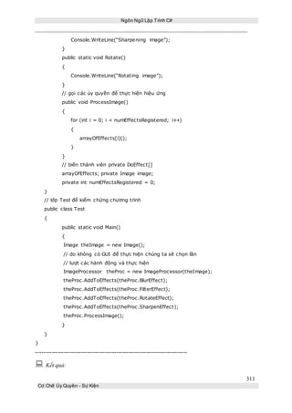 Ngôn Ngữ Lập Trình C#
311
Cơ Chế Ủy Quyền - Sự Kiện
Console.WriteLine(“Sharpening image”);
}
public static void Rotate()
{
Console.WriteLine(“Rotating image”);
}
// gọi các ủy quyền để thực hiện hiệu ứng
public void ProcessImage()
{
for (int i = 0; i < numEffectsRegistered; i++)
{
arrayOfEffects[i]();
}
}
// biến thành viên private DoEffect[]
arrayOfEffects; private Image image;
private int numEffectsRegistered = 0;
}
// lớp Test để kiểm chứng chương trình
public class Test
{
public static void Main()
{
Image theImage = new Image();
// do không có GUI để thực hiện chúng ta sẽ chọn lần
// lượt các hành động và thực hiện
ImageProcessor theProc = new ImageProcessor(theImage);
theProc.AddToEffects(theProc.BlurEffect);
theProc.AddToEffects(theProc.FilterEffect);
theProc.AddToEffects(theProc.RotateEffect);
theProc.AddToEffects(theProc.SharpenEffect);
theProc.ProcessImage();
}
}
}
-----------------------------------------------------------------------------
 Kết quả:
 