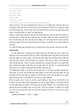 Ngôn Ngữ Lập Trình C#
312
Cơ Chế Ủy Quyền - Sự Kiện
An image created
Blurring image
Filtering image
Rotate image
Sharpening image
-----------------------------------------------------------------------------
Trong ví dụ trên, đối tượng ImageProcessor được tạo ra và những hiệu ứng được thêm vào.
Nếu người dùng chọn làm mờ trước khi lọc ảnh, thì đơn giản là được đưa vào mảng ủy quyền
theo thứ tự tương ứng. Tương tự như vậy, bất cứ hành động lựa chọn nào của người dùng mong
muốn, ta đưa thêm nhiều ủy quyền vào trong tập hợp.
Chúng ta có thể tưởng tượng việc hiển thị thứ tự hành động này trong một danh sách listbox và
cho phép người sử dụng sắp xếp lại phương thức, di chuyển chúng lên xuống trong danh sách.
Khi các hành động này được sắp xếp lại thì chúng ta chỉ cần thay đổi thứ tự trong tập hợp.
Ngoài ra ta cũng có thể đưa các hoạt động này vào trong cơ sở dữ liệu rồi sau đó đọc chúng lúc
thực hiện.
Ủ y quyền dễ dàng cung cấp động cho ta các phương thức được gọi theo một thứ tự xác định
Multicasting
Cơ chế multicasting cho phép gọi hai phương thức thực thi thông qua một ủy quyền đơn.
Điều này trở nên quan trọng khi xử lý các sự kiện, sẽ được thảo luận trong phần cuối của chương.
Mục đích chính là có một ủy quyền có thể gọi thực hiện nhiều hơn một phương thức. Điều này
hoàn toàn khác với việc có một tập hợp các ủy quyền, vì mỗi trong số chúng chỉ gọi được duy
nhất một phương thức. Trong ví dụ trước, tập hợp được sử dụng để lưu giữ các ủy quyền khác
nhau. Tập hợp này cũng có thể thêm một ủy quyền nhiều hơn một lần, và sử dụng tập hợp để
sắp xếp lại các ủy quyền và điều khiển thứ tự hành động được gọi.
Với Multicasting chúng ta có thể tạo một ủy quyền đơn và cho phép gọi nhiều phương thức
được đóng. Ví dụ, khi một nút lệnh được nhấn chúng ta có thể muốn thực hiện nhiều hơn một
hàh động. Để làm được điều này chúng ta có thể đưa cho button một tập hợp các ủy quyền,
nhưng để sáng rõ hơn và dễ dàng hơn là tạo một ủy quyền Multicast.
Bất cứ ủy quyền nào trả về giá trị void là ủy quyền multicast, mặc dù vậy ta có thể đối xử với
nó như là ủy quyền bình thường cũng không sao. Hai ủy quyền Multicast có thể được kết hợp
với nhau bằng phép toán cộng (+). Kết quả là một ủy quyền Multicast mới và gọi đến tất cả các
phương thức thực thi nguyên thủy của cả hai bên. Ví dụ, giả sử Writer và Logger là ủy quyền
trả về giá trị void, dòng lệnh theo sau sẽ kết hợp chúng lại với nhau và tạo ra một ủy quyền
Multicast mới:
myMulticastDelegate = Writer + Logger;
 