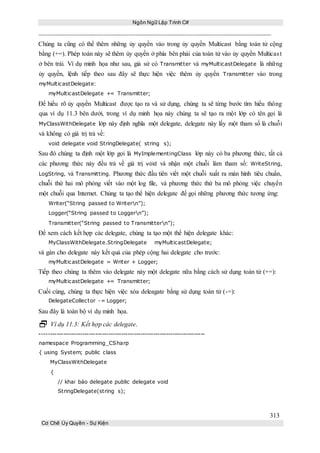 Ngôn Ngữ Lập Trình C#
313
Cơ Chế Ủy Quyền - Sự Kiện
Chúng ta cũng có thể thêm những ủy quyền vào trong ủy quyền Multicast bằng toán tử cộng
bằng (+=). Phép toán này sẽ thêm ủy quyền ở phía bên phải của toán tử vào ủy quyền Multicast
ở bên trái. Ví dụ minh họa như sau, giả sử có Transmitter và myMulticastDelegate là những
ủy quyền, lệnh tiếp theo sau đây sẽ thực hiện việc thêm ủy quyền Transmitter vào trong
myMulticastDelegate:
myMulticastDelegate += Transmitter;
Để hiểu rõ ủy quyền Multicast được tạo ra và sử dụng, chúng ta sẽ từng bước tìm hiểu thông
qua ví dụ 11.3 bên dưới, trong ví dụ minh họa này chúng ta sẽ tạo ra một lớp có tên gọi là
MyClassWithDelegate lớp này định nghĩa một delegate, delegate này lấy một tham số là chuỗi
và không có giá trị trả về:
void delegate void StringDelegate( string s);
Sau đó chúng ta định một lớp gọi là MyImplementingClass lớp này có ba phương thức, tất cả
các phương thức này đều trả về giá trị void và nhận một chuỗi làm tham số: WriteString,
LogString, và Transmitting. Phương thức đầu tiên viết một chuỗi xuất ra màn hình tiêu chuẩn,
chuỗi thứ hai mô phỏng viết vào một log file, và phương thức thứ ba mô phỏng việc chuyển
một chuỗi qua Internet. Chúng ta tạo thể hiện delegate để gọi những phương thức tương ứng:
Writer(“String passed to Writern”);
Logger(“String passed to Loggern”);
Transmitter(“String passed to Transmittern”);
Để xem cách kết hợp các delegate, chúng ta tạo một thể hiện delegate khác:
MyClassWithDelegate.StringDelegate myMulticastDelegate;
và gán cho delegate này kết quả của phép cộng hai delegate cho trước:
myMulticastDelegate = Writer + Logger;
Tiếp theo chúng ta thêm vào delegate này một delegate nữa bằng cách sử dụng toán tử (+=):
myMulticastDelegate += Transmitter;
Cuối cùng, chúng ta thực hiện việc xóa deleagate bằng sử dụng toán tử (-=):
DelegateCollector -= Logger;
Sau đây là toàn bộ ví dụ minh họa.
 Ví dụ 11.3: Kết hợp các delegate.
-----------------------------------------------------------------------------
namespace Programming_CSharp
{ using System; public class
MyClassWithDelegate
{
// khai báo delegate public delegate void
StringDelegate(string s);
 