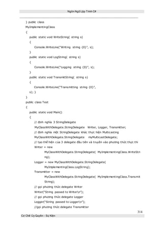 Ngôn Ngữ Lập Trình C#
314
Cơ Chế Ủy Quyền - Sự Kiện
} public class
MyImplementingClass
{
public static void WriteString( string s)
{
Console.WriteLine(“Writing string {0}”, s);
}
public static void LogString( string s)
{
Console.WriteLine(“Logging string {0}”, s);
}
public static void TransmitString( string s)
{
Console.WriteLine(“Transmitting string {0}”,
s); }
}
public class Test
{
public static void Main()
{
// định nghĩa 3 StringDelegate
MyClassWithDelegate.StringDelegate Writer, Logger, Transmitter;
// định nghĩa một StringDelegate khác thực hiện Multicasting
MyClassWithDelegate.StringDelegate myMulticastDelegate;
// tạo thể hiện của 3 delegate đầu tiên và truyền vào phương thức thực thi
Writer = new
MyClassWithDelegate.StringDelegate( MyImplementingClass.WriteStri
ng);
Logger = new MyClassWithDelegate.StringDelegate(
MyImplementingClass.LogString);
Transmitter = new
MyClassWithDelegate.StringDelegate( MyImplementingClass.Transmit
String);
// gọi phương thức delegate Writer
Writer(“String passed to Writern”);
// gọi phương thức delegate Logger
Logger(“String passed to Loggern”);
//gọi phương thức delegate Transmitter
 