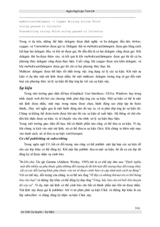 Ngôn Ngữ Lập Trình C#
316
Cơ Chế Ủy Quyền - Sự Kiện
myMulticastDelegate -= Logger Writing string Third
string passed to Collector
Transmitting string Third string passed to Collector
-----------------------------------------------------------------------------
Trong ví dụ trên, những thể hiện delegate được định nghĩa và ba delegate đầu tiên Writer,
Logger, và Transmitter được gọi ra. Delegate thứ tư myMulticastDelegate được gán bằng cách
kết hợp hai delegate đầu, và khi nó được gọi, thì dẫn đến là cả hai delegate cũng được gọi. Khi
delegate thứ ba được thêm vào, và kết quả là khi myMulticastDelegate được gọi thì tất cả ba
phương thức delegate cũng được thực hiện. Cuối cùng, khi Logger được xóa khỏi delegate, và
khi myMulticastDelegate được gọi thì chỉ có hai phương thức thực thi.
Multicast delegate được thể hiện tốt nhất trong việc ứng dụng xử lý các sự kiện. Khi một sự
kiện ví dụ như một nút lệnh được nhấn, thì một multicast delegate tương ứng sẽ gọi đến một
loạt các phương thức xử lý sự kiện để đáp ứng lại với các sự kiện này.
Sự kiện
Trong môi trường giao diện đồ họa (Graphical User Interfaces: GUIs), Windows hay trong
trình duyệt web đòi hỏi các chương trình phải đáp ứng các sự kiện. Một sự kiện có thể là một
nút lệnh được nhấn, một mục trong menu được chọn, hành động sao chép tập tin hoàn
thành,...Hay nói ngắn gọn là một hành động nào đó xảy ra, và ta phải đáp ứng lại sự kiện đó.
Chúng ta không thể đoán trước được khi nào thì các sự kiện sẽ xuất hiện. Hệ thống sẽ chờ cho
đến khi nhận được sự kiện, và sẽ chuyển vào cho trình xử lý sự kiện thực hiện.
Trong môi trường giao diện đồ họa, bất cứ thành phần nào cũng có thể đưa ra sự kiện. Ví dụ,
khi chúng ta kích vào một nút lệnh, nó có thể đưa ra sự kiện Click. Khi chúng ta thêm một mục
vào danh sách, nó sẽ đưa ra sự kiện ListChanged.
Cơ chế publishing và subscribing
Trong ngôn ngữ C#, bất cứ đối tượng nào cũng có thể publish một tập hợp các sự kiện để
cho các lớp khác có thể đăng ký. Khi một lớp publish đưa ra một sự kiện, thì tất cả các lớp đã
đăng ký sẽ được nhận sự cảnh báo.
Ghi chú: Tác giả Gamma (Addison Wesley, 1995) mô tả cơ chế này như sau: “Định nghĩa
một đến nhiều sự phụ thuộc giữa những đối tượng do đó khi một đối tượng thay đổi trạng thái,
tất cả các đối tượng khác phụ thuộc vào nó sẽ được cảnh báo và cập nhật một cách tự động”.
Với cơ chế này, đối tượng của chúng ta có thể nói rằng “Ở đây có những thứmà tôi có thể thông
báo cho bạn” và những lớp khác có thể đăng ký đáp rằng “Vâng, hãy báo cho tôi biết khichuyện
đó xảy ra”. Ví dụ, một nút lệnh có thể cảnh báo cho bất cứ thành phần nào khi nó được nhấn.
Nút lệnh này được gọi là publisher bởi vì nó phân phát sự kiện Click và những lớp khác là các
lớp subscriber vì chúng đăng ký nhận sự kiện Click này.
 