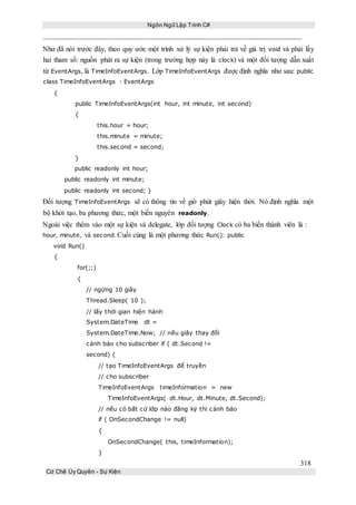 Ngôn Ngữ Lập Trình C#
318
Cơ Chế Ủy Quyền - Sự Kiện
Như đã nói trước đây, theo quy ước một trình xử lý sự kiện phải trả về giá trị void và phải lấy
hai tham số: nguồn phát ra sự kiện (trong trường hợp này là clock) và một đối tượng dẫn xuất
từ EventArgs, là TimeInfoEventArgs. Lớp TimeInfoEventArgs được định nghĩa như sau: public
class TimeInfoEventArgs : EventArgs
{
public TimeInfoEventArgs(int hour, int minute, int second)
{
this.hour = hour;
this.minute = minute;
this.second = second;
}
public readonly int hour;
public readonly int minute;
public readonly int second; }
Đối tượng TimeInfoEventArgs sẽ có thông tin về giờ phút giây hiện thời. Nó định nghĩa một
bộ khởi tạo, ba phương thức, một biến nguyên readonly.
Ngoài việc thêm vào một sự kiện và delegate, lớp đối tượng Clock có ba biến thành viên là :
hour, minute, và second. Cuối cùng là một phương thức Run(): public
void Run()
{
for(;;)
{
// ngừng 10 giây
Thread.Sleep( 10 );
// lấy thời gian hiện hành
System.DateTime dt =
System.DateTime.Now; // nếu giây thay đổi
cảnh báo cho subscriber if ( dt.Second !=
second) {
// tạo TimeInfoEventArgs để truyền
// cho subscriber
TimeInfoEventArgs timeInformation = new
TimeInfoEventArgs( dt.Hour, dt.Minute, dt.Second);
// nếu có bất cứ lớp nào đăng ký thì cảnh báo
if ( OnSecondChange != null)
{
OnSecondChange( this, timeInformation);
}
 