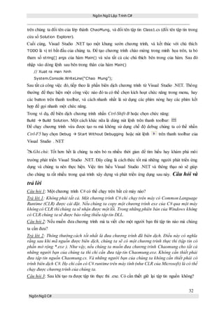 Ngôn Ngữ Lập Trình C#
32
NgônNgữ C#
trên chúng ta đổi tên của lớp thành ChaoMung, và đổi tên tập tin Class1.cs (đổi tên tập tin trong
cửa sổ Solution Explorer).
Cuối cùng, Visual Studio .NET tạo một khung sườn chương trình, và kết thúc với chú thích
TODO là vị trí bắt đầu của chúng ta. Để tạo chương trình chào mừng trong minh họa trên, ta bỏ
tham số string[] args của hàm Main() và xóa tất cả các chú thích bên trong của hàm. Sau đó
nhập vào dòng lệnh sau bên trong thân của hàm Main()
// Xuat ra man hinh
System.Console.WriteLine(“Chao Mung”);
Sau tất cả công việc đó, tiếp theo là phần biên dịch chương trình từ Visual Studio .NET. Thông
thường để thực hiện một công việc nào đó ta có thể chọn kích hoạt chức năng trong menu, hay
các button trên thanh toolbar, và cách nhanh nhất là sử dụng các phím nóng hay các phím kết
hợp để gọi nhanh một chức năng.
Trong ví dụ, để biên dịch chương trình nhấn Ctrl-Shift-B hoặc chọn chức năng:
Build  Build Solution. Một cách khác nữa là dùng nút lệnh trên thanh toolbar:
Để chạy chương trình vừa được tạo ra mà không sử dụng chế độ debug chúng ta có thể nhấn
Ctrl-F5 hay chọn Debug  Start Without Debugging hoặc nút lệnh trên thanh toolbar của
Visual Studio . NET
Ghi chú: Tốt hơn hết là chúng ta nên bỏ ra nhiều thời gian để tìm hiểu hay khám phá môi
trường phát triển Visual Studio .NET. Đây cũng là cách thức tốt mà những người phát triển ứng
dụng và chúng ta nên thực hiện. Việc tìm hiểu Visual Studio .NET và thông thạo nó sẽ giúp
cho chúng ta rất nhiều trong quá trình xây dựng và phát triển ứng dụng sau này. Câu hỏi và
trả lời
Câu hỏi 1: Một chương trình C# có thể chạy trên bất cứ máy nào?
Trả lời 1: Không phải tất cả. Một chương trình C# chỉ chạy trên máy có Common Language
Runtime (CLR) được cài đặt. Nếu chúng ta copy một chương trình exe của C# qua một máy
không có CLR thì chúng ta sẽ nhận được một lỗi. Trong những phiên bản của Windows không
có CLR chúng ta sẽ được bảo rằng thiếu tập tin DLL.
Câu hỏi 2: Nếu muốn đưa chương trình mà ta viết cho một người bạn thì tập tin nào mà chúng
ta cần đưa?
Trả lời 2: Thông thường cách tốt nhất là đưa chương trình đã biên dịch. Điều này có nghĩa
rằng sau khi mã nguồn được biên dịch, chúng ta sẽ có một chương trình thực thi (tập tin có
phần mở rộng *.exe ). Như vậy, nếu chúng ta muốn đưa chương trình Chaomung cho tất cả
những người bạn của chúng ta thì chỉ cần đưa tập tin Chaomung.exe. Không cần thiết phải
đưa tập tin nguồn Chaomung.cs. Và những người bạn của chúng ta không cần thiết phải có
trình biên dịch C#. Họ chỉ cần có C# runtime trên máy tính (như CLR của Microsoft) là có thể
chạy được chương trình của chúng ta.
Câu hỏi 3: Sau khi tạo ra được tập tin thực thi .exe. Có cần thiết giữ lại tập tin nguồn không?
 