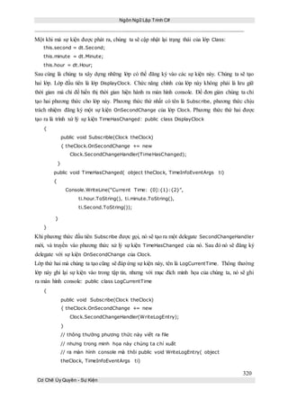 Ngôn Ngữ Lập Trình C#
320
Cơ Chế Ủy Quyền - Sự Kiện
Một khi mà sự kiện được phát ra, chúng ta sẽ cập nhật lại trạng thái của lớp Class:
this.second = dt.Second;
this.minute = dt.Minute;
this.hour = dt.Hour;
Sau cùng là chúng ta xây dựng những lớp có thể đăng ký vào các sự kiện này. Chúng ta sẽ tạo
hai lớp. Lớp đầu tiên là lớp DisplayClock. Chức năng chính của lớp này không phải là lưu giữ
thời gian mà chỉ để hiển thị thời gian hiện hành ra màn hình console. Để đơn giản chúng ta chỉ
tạo hai phương thức cho lớp này. Phương thức thứ nhất có tên là Subscribe, phương thức chịu
trách nhiệm đăng ký một sự kiện OnSecondChange của lớp Clock. Phương thức thứ hai được
tạo ra là trình xứ lý sự kiện TimeHasChanged: public class DisplayClock
{
public void Subscrible(Clock theClock)
{ theClock.OnSecondChange += new
Clock.SecondChangeHandler(TimeHasChanged);
}
public void TimeHasChanged( object theClock, TimeInfoEventArgs ti)
{
Console.WriteLine(“Current Time: {0]:{1}:{2}”,
ti.hour.ToString(), ti.minute.ToString(),
ti.Second.ToString());
}
}
Khi phương thức đầu tiên Subscribe được gọi, nó sẽ tạo ra một delegate SecondChangeHandler
mới, và truyền vào phương thức xử lý sự kiện TimeHasChanged của nó. Sau đó nó sẽ đăng ký
delegate với sự kiện OnSecondChange của Clock.
Lớp thứ hai mà chúng ta tạo cũng sẽ đáp ứng sự kiện này, tên là LogCurrentTime. Thông thường
lớp này ghi lại sự kiện vào trong tập tin, nhưng với mục đích minh họa của chúng ta, nó sẽ ghi
ra màn hình console: public class LogCurrentTime
{
public void Subscribe(Clock theClock)
{ theClock.OnSecondChange += new
Clock.SecondChangeHandler(WriteLogEntry);
}
// thông thường phương thức này viết ra file
// nhưng trong minh họa này chúng ta chỉ xuất
// ra màn hình console mà thôi public void WriteLogEntry( object
theClock, TimeInfoEventArgs ti)
 