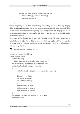 Ngôn Ngữ Lập Trình C#
321
Cơ Chế Ủy Quyền - Sự Kiện
{
Console.WriteLine(“Logging to file: {0}:{1}:{2}”,
ti.hour.ToString(), ti.minute.ToString(),
ti.second.ToString());
}
}
Ghi chú rằng những sự kiện được thêm vào bằng cách sử dụng toán tử +=. Điều này cho phép
những sự kiện mới được thêm vào sự kiện OnSecondChange của đối tượng Clock mà không
có phá hủy bất cứ sự kiện nào đã được đăng ký. Khi LogCurrentTime đăng ký một sự kiện
OnSecondChange, chúng ta không muốn việc đăng ký này làm mất đi sự đăng ký của lớp
DisplayClock trước đó.
Tất cả phần còn lại cần thực hiện là tạo ra một lớp Clock, tạo mộ đối tượng DisplayClock và
bảo nó đăng ký sự kiện. Sau đó chúng ta tạo ra một đối tượng LogCurrentTime và cũng đăng
ký sự kiện tương tự. Cuối cùng thì thực thi phương thức Run của Clock. Tất cả phần trên được
trình bày trong ví ụ 11.4.
 Ví dụ 11.4: làm việc với những sự kiện.
-----------------------------------------------------------------------------
namespace Programming_CSharp
{ using System; using
System.Threading;
// lớp lưu giữ thông tin về sự kiện, trong trường hợp //
này nó chỉ lưu giữ những thông tin có giá trị lớp clock
public class TimeInfoEventArgs : EventArgs
{
public TimeInfoEventArgs(int hour, int minute, int second)
{
this.hour = hour;
this.minute = minute;
this.second = second;
}
public readonly int hour;
public readonly int minute;
public readonly int second;
}
// khai báo lớp Clock lớp này sẽ phát ra các sự kiện
public class Clock {
 
