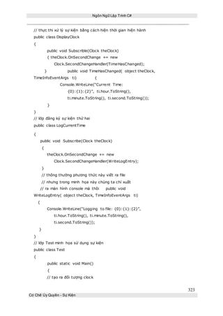 Ngôn Ngữ Lập Trình C#
323
Cơ Chế Ủy Quyền - Sự Kiện
// thực thi xử lý sự kiện bằng cách hiện thời gian hiện hành
public class DisplayClock
{
public void Subscrible(Clock theClock)
{ theClock.OnSecondChange += new
Clock.SecondChangeHandler(TimeHasChanged);
} public void TimeHasChanged( object theClock,
TimeInfoEventArgs ti) {
Console.WriteLine(“Current Time:
{0}:{1}:{2}”, ti.hour.ToString(),
ti.minute.ToString(), ti.second.ToString());
}
}
// lớp đăng ký sự kiện thứ hai
public class LogCurrentTime
{
public void Subscribe(Clock theClock)
{
theClock.OnSecondChange += new
Clock.SecondChangeHandler(WriteLogEntry);
}
// thông thường phương thức này viết ra file
// nhưng trong minh họa này chúng ta chỉ xuất
// ra màn hình console mà thôi public void
WriteLogEntry( object theClock, TimeInfoEventArgs ti)
{
Console.WriteLine(“Logging to file: {0}:{1}:{2}”,
ti.hour.ToString(), ti.minute.ToString(),
ti.second.ToString());
}
}
// lớp Test minh họa sử dụng sự kiện
public class Test
{
public static void Main()
{
// tạo ra đối tượng clock
 