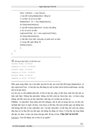 Ngôn Ngữ Lập Trình C#
324
Cơ Chế Ủy Quyền - Sự Kiện
Clock theClock = new Clock();
// tạo đối tượng DisplayClock đăng ký
// sự kiện và xử lý sự kiện
DisplayClock dc = new DisplayClock();
dc.Subscribe(theClock);
// tạo đối tượng LogCurrent và yêu cầu đăng
// ký và xử lý sự kiện
LogCurrentTime lct = new LogCurrentTime();
lct.Subscribe(theClock);
// bắt đầu thực hiện vòng lặp và phát sinh sự kiện
// trong mỗi giây đồng hồ
theClock.Run();
}
}
}
-----------------------------------------------------------------------------
 Kết quả thực hiện có thể như sau:
Current Time: 11:54:20
Logging to file: 11:54:20
Current Time: 11:54:21
Logging to file: 11:54:21
Current Time: 11:54:22
Logging to file: 11:54:22
-----------------------------------------------------------------------------
Điều quan trọng chính của ví dụ minh họa trên là việc tạo ra hai lớp đối tượng DisplayClock và
lớp LogCurrentTime. Cả hai lớp này đều đăng ký một sự kiện Clock.OnSecondChange của lớp
thứ ba là lớp Clock
Lợi ích của cơ chế publish/subscribe là bất cứ lớp nào cũng có thể được cảnh báo khi một sự
kiện xuất hiện. Những lớp subscriber không cần biết cách mà Clock làm việc, và Clock cũng
không cần biết cách mà các lớp subscriber đáp ứng với sự kiện mà nó đưa ra.
Publisher và subscriber được phân tách bởi delegate, đây là một sự mong đợi cao, nó làm cho
mã lệnh linh họat và mạnh mẽ hơn. Lớp Clock có thể thay đổi cách dò thời gian mà không làm
ảnh hưởng đến bất cứ lớp subscriber nào. Các lớp subscriber có thể thay đổi cách mà chúng
đáp ứng với sự thay đổi của thời gian mà không tác động với Clock. Cả hai lớp này hoạt động
độc lập với nhau, và làm cho đoạn chương trình dễ duy trì hơn. Câu hỏi và trả lời
Câu hỏi 1: Tóm tắt những nét cơ bản về uỷ quyền?
 