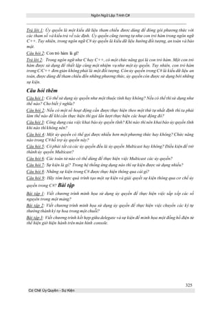 Ngôn Ngữ Lập Trình C#
325
Cơ Chế Ủy Quyền - Sự Kiện
Trả lời 1: Ủy quyền là một kiểu dữ liệu tham chiếu đươc dùng để đóng gói phương thức với
các tham số và kiểu trả về xác định. Ủy quyền cũng tương tự như con trỏ hàm trong ngôn ngữ
C++. Tuy nhiên, trong ngôn ngữ C# ủy quyền là kiểu dữ liệu hướng đối tượng, an toàn và bảo
mật.
Câu hỏi 2: Con trỏ hàm là gì?
Trả lời 2: Trong ngôn ngữ như C hay C++, có một chức năng gọi là con trỏ hàm. Một con trỏ
hàm được sử dụng để thiết lập cùng một nhiệm vụ như một ủy quyền. Tuy nhiên, con trỏ hàm
trong C/C++ đơn giản không phải là một đối tượng. Còn ủy quyền trong C# là kiểu dữ liệu an
toàn, được dùng để tham chiếu đến những phương thức, ủy quyền còn được sử dụng bởi những
sự kiện.
Câu hỏi thêm
Câu hỏi 1: Có thể sử dụng ủy quyền như một thuộc tính hay không? Nếu có thể thì sử dụng như
thế nào? Cho biết ý nghĩa?
Câu hỏi 2: Nếu có một số hoạt động cần được thực hiện theo một thứ tự nhất định thì ta phải
làm thế nào để khi cần thực hiện thì gọi lần lượt thực hiện các hoạt động đó?
Câu hỏi 3: Công dụng của việc khai báo ủy quyền tĩnh? Khi nào thì nên khai báo ủy quyền tĩnh
khi nào thì không nên?
Câu hỏi 4: Một ủy quyền có thể gọi được nhiều hơn một phương thức hay không? Chức năng
nào trong C# hỗ trợ ủy quyền này?
Câu hỏi 5: Có phải tất cả các ủy quyền đều là ủy quyền Multicast hay không? Điều kiện để trở
thành ủy quyền Multicast?
Câu hỏi 6: Các toán tử nào có thể dùng để thực hiện việc Multicast các ủy quyền?
Câu hỏi 7: Sự kiện là gì? Trong hệ thống ứng dụng nào thì sự kiện được sử dụng nhiều?
Câu hỏi 8: Những sự kiện trong C# được thực hiện thông qua cái gì?
Câu hỏi 9: Hãy tóm lược quá trình tạo một sự kiện và giải quyết sự kiện thông qua cơ chế ủy
quyền trong C#? Bài tập
Bài tập 1: Viết chương trình minh họa sử dụng ủy quyền để thực hiện việc sắp xếp các số
nguyên trong một mảng?
Bài tập 2: Viết chương trình minh họa sử dụng ủy quyền để thực hiện việc chuyển các ký tự
thường thành ký tự hoa trong một chuỗi?
Bài tập 3: Viết chương trình kết hợp giữa delegate và sự kiện để minh họa một đồng hồ điện tử
thể hiện giờ hiện hành trên màn hình console.
 