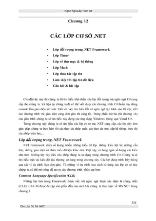 Ngôn Ngữ Lập Trình C#
326
Các Lớp Cơ Sở .NET
Chương 12
CÁC LỚP CƠ SỞ .NET
• Lớp đối tượng trong .NET Framework
• Lớp Timer
• Lớp về thư mục & hệ thống
• Lớp Math
• Lớp thao tác tập tin
• Làm việc với tập tin dữ liệu
• Câu hỏi & bài tập
Cho đến lúc này thì chúng ta đã tìm hiểu khá nhiều các lớp đối tượng mà ngôn ngữ C# cung
cấp cho chúng ta. Và hiện tại chúng ta đã có thể viết được các chương trình C# thuần túy dùng
console làm giao diện kết xuất. Đối với việc tìm hiểu bất cứ ngôn ngữ lập trình nào thì việc viết
các chương trình mà giao diện càng đơn giản thì càng tốt. Trong phần thứ hai (từ chương 14)
của giáo trình chúng ta sẽ tìm hiểu xây dựng các ứng dụng Windows thông qua Visual C#.
Trong chương này chúng ta sẽ tìm hiểu các lớp cơ sở mà .NET cung cấp, các lớp này đơn
giản giúp chúng ta thực hiện tốt các thao tác nhập xuất, các thao tác truy cập hệ thống, thực thi
các phép toán học,...
Lớp đối tượng trong .NET Framework
NET Framework chứa số lượng nhiều những kiểu dữ lớp, những kiểu liệt kê, những cấu
trúc, những giao diện và nhiều kiểu dữ liệu khác nữa. Thật vậy, có hàng ngàn số lượng các kiểu
như trên. Những lớp này điều cho phép chúng ta sử dụng trong chương trình C#. Chúng ta sẽ
tìm hiểu một vài kiểu dữ liệu thường sử dụng trong chương này. Các lớp được trình bày thông
qua các ví dụ minh họa đơn giản. Từ những ví dụ minh họa cách sử dụng các lớp cơ sở này
chúng ta có thể mở rộng để tạo ra các chương trình phức tạp hơn.
Common Language Specification (CLR)
Những lớp bên trong Framework được viết với ngôn ngữ được xác nhận là chung nhất
(CLR). CLR đã được đề cập vào phần đầu của sách khi chúng ta thảo luận về MS.NET trong
chương 1.
 