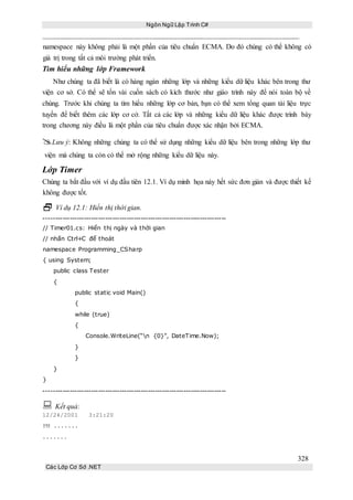 Ngôn Ngữ Lập Trình C#
328
Các Lớp Cơ Sở .NET
namespace này không phải là một phần của tiêu chuẩn ECMA. Do đó chúng có thể không có
giá trị trong tất cả môi trường phát triển.
Tìm hiểu những lớp Framework
Như chúng ta đã biết là có hàng ngàn những lớp và những kiểu dữ liệu khác bên trong thư
viện cơ sở. Có thể sẽ tốn vài cuốn sách có kích thước như giáo trình này để nói toàn bộ về
chúng. Trước khi chúng ta tìm hiểu những lớp cơ bản, bạn có thể xem tổng quan tài liệu trực
tuyến để biết thêm các lớp cơ cở. Tất cả các lớp và những kiểu dữ liệu khác được trình bày
trong chương này điều là một phần của tiêu chuẩn được xác nhận bởi ECMA.
Lưu ý: Không những chúng ta có thể sử dụng những kiểu dữ liệu bên trong những lớp thư
viện mà chúng ta còn có thể mở rộng những kiểu dữ liệu này.
Lớp Timer
Chúng ta bắt đầu với ví dụ đầu tiên 12.1. Ví dụ minh họa này hết sức đơn giản và được thiết kế
không được tốt.
 Ví dụ 12.1: Hiển thị thời gian.
-----------------------------------------------------------------------------
// Timer01.cs: Hiển thị ngày và thời gian
// nhấn Ctrl+C để thoát
namespace Programming_CSharp
{ using System;
public class Tester
{
public static void Main()
{
while (true)
{
Console.WriteLine(“n {0}”, DateTime.Now);
}
}
}
}
-----------------------------------------------------------------------------
 Kết quả:
12/24/2001 3:21:20
PM .......
.......
 