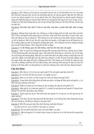 Ngôn Ngữ Lập Trình C#
33
NgônNgữ C#
Trả lời 3: Nếu chúng ta từ bỏ tập tin mã nguồn thì sau này sẽ rất khó khăn cho việc mở rộng
hay thay đổi chương trình, do đó cần thiết phải giữ lại các tập tin nguồn. Hầu hết các IDE tạo
ra các các tập tin nguồn (.cs) và các tập tin thực thi. Cũng như giữ các tập tin nguồn chúng ta
cũng cần thiết phải giữ các tậptin khácnhư là các tài nguyên bên ngoài các icon, image, form..
Chúng ta sẽ lưu giữ những tập tin này trong trường hợp chúng ta cần thay đổi hay tạo lại tập
tin thực thi.
Câu hỏi 4: Nếu trình biên dịch C# đưa ra một trình soạn thảo, có phải nhất thiết phải sử dụng
nó?
Trả lời 4: Không hoàn toàn như vậy. Chúng ta có thể sử dụng bất cứ trình soạn thảo văn bản
nào và lưu mã nguồn dưới dạng tập tin văn bản. Nếu trình biên dịch đưa ra một trình soạn
thảo thì chúng ta nên sử dụng nó. Nếu chúng ta có môt trình soạn thảo khác tốt hơn chúng ta
có thể sử dụng nó. Một số các tiện ích soạn thảo mã nguồn có thể giúp cho ta dễ dàng tìm các
lỗi cú pháp, giúp tạo một số mã nguồn tựđộng đơn giản...Nói chung là tùy theo chúng ta nhưng
theo tôi thì Visual Studio .NET cũng khá tốt để sử dụng
Câu hỏi 5: Có thể không quan tâm đến những cảnh báo khi biên dịch mã nguồn
Trả lời 5: Một vài cảnh báo không ảnh hưởng đến chương trình khi chạy, nhưng một số khác
có thể ảnh hưởng đến chương trình chạy. Nếu trình biên dịch đưa ra cảnh báo, tức là tín hiệu
cho một thứ gì đó không đúng. Hầu hết các trình biên dịch cho phép chúng ta thiết lập mức độ
cảnh báo. Bằng cách thiết lập mức độ cảnh báo chúng ta có thể chỉ quan tâm đến những cảnh
báo nguy hiểm, hay nhận hết tất cả những cảnh báo. Nói chung cách tốt nhất là chúng ta nên
xem tất cả những cảnh báo để sửa chữa chúng, một chương trình tạm gọi là đạt yêu cầu khi
không có lỗi biên dịch và cũng không có cảnh báo (nhưng chưa chắc đã chạy đúng kết quả!).
Câu hỏi thêm
Câu hỏi 1: Hãy đưa ra 3 lý do tại sao ngôn ngữ C# là một ngôn ngữ lập trình tốt?
Câu hỏi 2: IL và CLR viết tắt cho từ nào và ý nghĩa của nó?
Câu hỏi 3: Đưa ra các bước cơ bản trong chu trình xây dựng chương trình?
Câu hỏi 4: Trong biên dịch dòng lệnh thì lệnh nào được sử dụng để biên dịch mã nguồn .cs và
lệnh này gọi chương trình nào?
Câu hỏi 5: Phần mở rộng nào mà chúng ta nên sử dụng cho tập tin mã nguồn C#?
Câu hỏi 6: Một tập tin .txt chứa mã nguồn C# có phải là một tập tin mã nguồn C# hợp lệ hay
không? Có thể biên dịch được hay không?
Câu hỏi 7: Ngôn ngữ máy là gì? Khi biên dịch mã nguồn C# ra tập tin .exe thì tập tin này là
ngôn ngữ gì?
Câu hỏi 8: Nếu thực thi một chương trình đã biên dịch và nó không thực hiện đúng như mong
đợi của chúng ta, thì điều gì chúng ta cần phải làm?
Câu hỏi 9: Một lỗi tương tự như bên dưới thường xuất hiện khi nào?
mycode.cs(15,5): error CS1010: NewLine in constan
Câu hỏi 10: Tại sao phải khai báo static cho hàm Main của lớp?
Câu hỏi 11: Một mã nguồn C# có phải chứa trong các lớp hay là có thể tồn tại bên ngoài lớp
như C/C++?
 