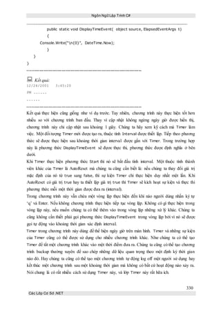 Ngôn Ngữ Lập Trình C#
330
Các Lớp Cơ Sở .NET
public static void DisplayTimeEvent( object source, ElapsedEventArgs t)
{
Console.Write(“n{0}”, DateTime.Now);
}
}
}
-----------------------------------------------------------------------------
 Kết quả:
12/24/2001 3:45:20
PM ......
......
-----------------------------------------------------------------------------
Kết quả thực hiện cũng giống như ví dụ trước. Tuy nhiên, chương trình này thực hiện tốt hơn
nhiều so với chương trình ban đầu. Thay vì cập nhật không ngừng ngày giờ được hiển thị,
chương trình này chỉ cập nhật sau khoảng 1 giây. Chúng ta hãy xem kỹ cách mà Timer làm
việc. Một đối tượng Timer mới được tạo ra, thuộc tính Interval được thiết lập. Tiếp theo phương
thức sẽ được thực hiện sau khoảng thời gian interval được gắn với Timer. Trong trường hợp
này là phương thức DisplayTimeEvent sẽ đựơc thực thi, phương thức được định nghĩa ở bên
dưới.
Khi Timer thực hiện phương thức Start thì nó sẽ bắt đầu tính interval. Một thuộc tính thành
viên khác của Timer là AutoReset mà chúng ta cũng cần biết là: nếu chúng ta thay đổi giá trị
mặc định của nó từ true sang false, thì sự kiện Timer chỉ thực hiện duy nhất một lần. Khi
AutoReset có giá trị true hay ta thiết lập giá trị true thì Timer sẽ kích hoạt sự kiện và thực thi
phương thức mỗi một thời gian được đưa ra (interval).
Trong chương trình này vẫn chứa một vòng lặp thực hiện đến khi nào người dùng nhấn ký tự
‘q’ và Enter. Nếu không chương trình thực hiện tiếp tục vòng lặp. Không có gì thực hiện trong
vòng lặp này, nếu muốn chúng ta có thể thêm vào trong vòng lặp những xứ lý khác. Chúng ta
cũng không cần thiết phải gọi phương thức DisplayTimeEvent trong vòng lặp bởi vì nó sẽ được
gọi tự động vào khoảng thời gian xác định interval.
Timer trong chương trình này dùng để thể hiện ngày giờ trên màn hình. Timer và những sự kiện
của Timer cũng có thể được sử dụng cho nhiều chương trình khác. Như chúng ta có thể tạo
Timer để tắt một chương trình khác vào một thời điểm đưa ra. Chúng ta cũng có thể tạo chương
trình backup thường xuyên để sao chép những dữ liệu quan trọng theo một định kỳ thời gian
nào đó. Hay chúng ta cũng có thể tạo một chương trình tự động log off một người sử dụng hay
kết thúc một chương trình sau một khoảng thời gian mà không có bất cứ hoạt động nào xảy ra.
Nói chung là có rất nhiều cách sử dụng Timer này, và lớp Timer này rất hữa ích.
 