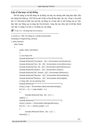 Ngôn Ngữ Lập Trình C#
331
Các Lớp Cơ Sở .NET
Lớp về thư mục và hệ thống
Đôi khi chúng ta cần biết thông tin hệ thống của máy mà chương trình đang thực hiện, điều
này không khó khăn gì, .NET hỗ trợ một số lớp cơ bản để thực hiện việc này. Trong ví dụ minh
họa 12.3 bên dưới sẽ trình bày cách lấy các thông tin về máy tính và môi trường của nó. Việc
thực hiện này thông qua sử dụng lớp Environment, trong lớp này chứa một số dữ liệu thành
viên tĩnh và chúng ta sẽ thú vị với thông tin của chúng.
 Ví dụ 12.3: Sử dụng lớp Environment.
-----------------------------------------------------------------------------
// env01.cs: hiển thị thông tin của lớp Environment
namespace Programming_CSharp
{ using System;
class Tester
{
public static void Main()
{
// các thuộc tính
Console.WriteLine(“**************************”);
Console.WriteLine(“Command: {0}”, Environment.CommandLine);
Console.WriteLine(“Curr Dir: {0}”, Environment.CurrentDirectory);
Console.WriteLine(“Sys Dir: {0}”, Environment.SystemDirectory);
Console.WriteLine(“Version: {0}”, Environment.Version);
Console.WriteLine(“OS Version: {0}”, Environment.OSVersion);
Console.WriteLine(“Machine: {0}”, Environment.MachineName);
Console.WriteLine(“Memory: {0}”, Environment.WorkingSet);
// dùng một vài các phương thức
Console.WriteLine(“**************************”);
string [] args = Environment.GetCommandLineArgs();
for( int i = 0; i < args.Length; i++)
{
Console.WriteLine(“Arg {0}: {1}”, i,
args[i]); }
Console.WriteLine(“**************************”);
string [] drivers = Environment.GetLogicalDrives();
for( int i = 0; i < drivers.Length; i++)
{
Console.WriteLine(“Drive {0}: {1}”, i,
drivers[i]); }
 