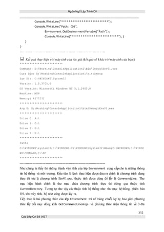 Ngôn Ngữ Lập Trình C#
332
Các Lớp Cơ Sở .NET
Console.WriteLine(“**************************”);
Console.WriteLine(“Path: {0}”,
Environment.GetEnvironmentVariable(“Path”));
Console.WriteLine(“**************************”); }
}
}
-----------------------------------------------------------------------------
 Kết quả thực hiện với máy tính của tác giả (kết quả sẽ khác với máy tính của bạn:)
**************************
Command: D:WorkingConsoleApplication1binDebugEnv01.exe
Curr Dir: D:WorkingConsoleApplication1binDebug
Sys Dir: C:WINDOWSSystem32
Version: 1.0.3705.0
OS Version: Microsoft Windows NT 5.1.2600.0
Machine: MUN
Memory: 4575232
**************************
Arg 0: D:WorkingConsoleApplication1binDebugEnv01.exe
**************************
Drive 0: A:
Drive 1: C:
Drive 2: D:
Drive 3: E:
**************************
Path:
C:WINDOWSsystem32;C:WINDOWS;C:WINDOWSSystem32Wbem;C:WINDOWS;C:WINDO
WSCOMMAND;C:NC
**************************
-----------------------------------------------------------------------------
Như chúng ta thấy thì những thành viên tĩnh của lớp Environment cung cấp cho ta những thông
tin hệ thống và môi trường. Đầu tiên là lệnh thực hiện được đưa ra chính là chương trình đang
thực thi tức là chương trình Env01.exe, thuộc tính được dùng để lấy là CommandLine. Thư
mục hiện hành chính là thư mục chứa chương trình thực thi thông qua thuộc tính
CurrentDirectory. Tương tự như vậy các thuộc tính hệ thống như: thư mục hệ thống, phiên bản
OS, tên máy tính, bộ nhớ cũng được lấy ra.
Tiếp theo là hai phương thức của lớp Environment trả về mảng chuỗi ký tự, bao gồm phương
thức lấy đối mục dòng lệnh GetCommandLineArgs và phương thức nhận thông tin về ở đĩa
 