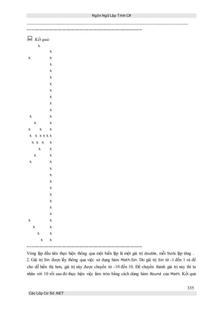 Ngôn Ngữ Lập Trình C#
335
Các Lớp Cơ Sở .NET
-----------------------------------------------------------------------------
 Kết quả:
x
x
x x
x
x
x
x
x
x
x
x
x x
x x
x x x
x x x x x x
x x x x
x x
x x
x x
x
x
x
x
x
x
x
x
x x
x x
x x
x x
-----------------------------------------------------------------------------
Vòng lặp đầu tiên thực hiện thông qua một biến lặp là một giá trị double, mỗi bước lặp tăng .
2. Giá trị Sin được lấy thông qua việc sử dụng hàm Math.Sin. Do giá trị Sin từ -1 đến 1 và để
cho dễ hiển thị hơn, giá trị này được chuyển từ -10 đến 10. Để chuyển thành giá trị này thì ta
nhân với 10 rồi sau đó thực hiện việc làm tròn bằng cách dùng hàm Round của Math. Kết quả
 