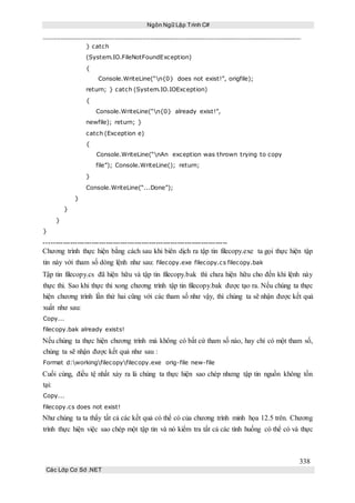 Ngôn Ngữ Lập Trình C#
338
Các Lớp Cơ Sở .NET
} catch
(System.IO.FileNotFoundException)
{
Console.WriteLine(“n{0} does not exist!”, origfile);
return; } catch (System.IO.IOException)
{
Console.WriteLine(“n{0} already exist!”,
newfile); return; }
catch (Exception e)
{
Console.WriteLine(“nAn exception was thrown trying to copy
file”); Console.WriteLine(); return;
}
Console.WriteLine(“...Done”);
}
}
}
}
-----------------------------------------------------------------------------
Chương trình thực hiện bằng cách sau khi biên dịch ra tập tin filecopy.exe ta gọi thực hiện tập
tin này với tham số dòng lệnh như sau: filecopy.exe filecopy.cs filecopy.bak
Tập tin filecopy.cs đã hiện hữu và tập tin filecopy.bak thì chưa hiện hữu cho đến khi lệnh này
thực thi. Sao khi thực thi xong chương trình tập tin filecopy.bak được tạo ra. Nếu chúng ta thực
hiện chương trình lần thứ hai cũng với các tham số như vậy, thì chúng ta sẽ nhận được kết quả
xuất như sau:
Copy...
filecopy.bak already exists!
Nếu chúng ta thực hiện chương trình mà không có bất cứ tham số nào, hay chỉ có một tham số,
chúng ta sẽ nhận được kết quả như sau :
Format d:workingfilecopyfilecopy.exe orig-file new-file
Cuối cùng, điều tệ nhất xảy ra là chúng ta thực hiện sao chép nhưng tập tin nguồn không tồn
tại:
Copy...
filecopy.cs does not exist!
Như chúng ta ta thấy tất cả các kết quả có thể có của chương trình minh họa 12.5 trên. Chương
trình thực hiện việc sao chép một tập tin và nó kiểm tra tất cả các tình huống có thể có và thực
 