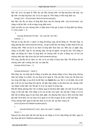 Ngôn Ngữ Lập Trình C#
339
Các Lớp Cơ Sở .NET
hiện việc xử lý các ngoại lệ. Điều này cho thấy chương trình vừa đáp ứng được mặt logic của
lập trình vừa đáp ứng được việc xử lý các ngoại lệ. Như chúng ta biết trong lệnh sau:
string[] CLA = Environment.GetCommandLineArgs();
thực hiện việc lấy các tham số dòng lệnh được cấp cho chương trình. Lớp Environment này
chúng ta đã tìm hiểu và đã sử dụng trong phần trước.
Lệnh sau kiểm tra xem chương trình có nhận được ít hởn giá trị tham số dòng lệnh hay không.
if ( CLA.Length < 3)
{
Console.WriteLine(“Format: {0} orig-file new-file”,
CLA[0]); }
Nếu giá trị này nhỏ hơn 3, người sử dụng đã không cung cấp đủ thông tin. Nên nhớ rằng, sử
dụng phương thức GetCommandLineArgs, thì giá trị đầu tiên mà chúng ta nhận được là tên của
chương trình. Phần còn lại là các tham số dòng lệnh được theo sau. Điều này có nghĩa rằng
chúng ta cần thiết 3 giá trị: tên chương trình, tên tập tin nguồn, tên tập tin mới. Nếu chúng ta
nhập vào không đủ 3 tham số dòng lệnh, thì chương trình sẽ xuất ra thông báo với tên của
chương trình thực hiện được đọc bởi GetCommandLineArgs.
Nếu cung cấp đầy đủ các tham số, việc xử lý sao chép sẽ được thực hiện. Để dễ theo dõi thì
chương trình xuất ra thông báo việc sao chép file:
Console.Write(“Copy...”);
.....
Console.WriteLine(“...Done”);
Mặc dùng việc sao chép tập tin không có gì phức tạp, nhưng chúng ta lưu ý rằng trong chương
trình trên chúng ta có thêm vào các đoạn xử lý ngoại lệ. Việc gọi hàm Copy của File được bao
bọc trong khối try, và sau đó là ba thể hiện của Catch theo sau. Bởi vì có rất nhiều thứ có thể
gây ra lỗi do các hoạt động trên tập tin, đề nghị rằng chúng ta nên đảm bảo cho chương trình
của chúng ta thực hiện việc bắt giữ và xử lý các ngoại lệ tương ứng.
Hầu hết những phương thức File có những ngoại lệ đã được định nghĩa cho một số các lỗi quan
trọng có thể xuất hiện. Khi chúng ta tra cứu tài liệu trực tuyến cho một lớp. Chúng ta sẽ tìm
thấy bất cứ những ngoại lệ nào được định nghĩa cho phương thức đưa ra. Một cách thực hành
lập trình tốt là thêm vào các đoạn xử lý ngoại lệ với bất cứ ngoại lệ nào có thể xuất hiện.
Trong chương trình ngoại lệ đầu tiên được xử lý cho việc gọi hàm Copy() là:
catch (System.IO.FileNotFoundException)
{
Console.WriteLine(“n{0} does not exist!”, origfile);
return; }
Ngoại lệ này được phát sinh khi một tập tin mà chúng ta cố sao chép không tìm thấy, ngoại lệ
này được đặt tên là FileNotFoundException.
 