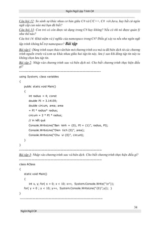 Ngôn Ngữ Lập Trình C#
34
NgônNgữ C#
Câu hỏi 12: So sánh sự khác nhau cơ bản giữa C# và C/C++, C# với Java, hay bất cứ ngôn
ngữ cấp cao nào mà bạn đã biết?
Câu hỏi 13: Con trỏ có còn được sử dụng trong C# hay không? Nếu có thì nó được quản lý
như thế nào?
Câu hỏi 14: Khái niệm và ý nghĩa của namespace trong C#? Điều gì xảy ra nếu như ngôn ngữ
lập trình không hỗ trợ namespace? Bài tập
Bài tập1: Dùng trình soạn thảo vănbản mở chương trình exe mà ta đã biên dịch từ các chương
trình nguồn trước và xem sự khác nhau giữa hai tập tin này, lưu ý sao khi đóng tập tin này ta
không chọn lưu tập tin.
Bài tập 2: Nhập vào chương trình sau và biên dịch nó. Cho biết chương trình thực hiện điều
gì?
----------------------------------------------------------------------------
using System; class variables
{
public static void Main()
{
int radius = 4; const
double PI = 3.14159;
double circum, area; area
= PI * radius* radius;
circum = 2 * PI * radius;
// in kết quả
Console.WriteLine(“Ban kinh = {0}, PI = {1}”, radius, PI);
Console.WriteLine(“Dien tich {0}”, area);
Console.WriteLine(“Chu vi {0}”, circum);
}
}
-----------------------------------------------------------------------------
Bài tập 3: Nhập vào chương trình sau và biên dịch. Cho biết chương trình thực hiện điều gì?
-----------------------------------------------------------------------------
class AClass
{
static void Main()
{
int x, y; for( x = 0; x < 10; x++, System.Console.Write(“n”));
for( y = 0 ; y < 10; y++, System.Console.WriteLine(“{0}”,y)); }
}
-----------------------------------------------------------------------------
 