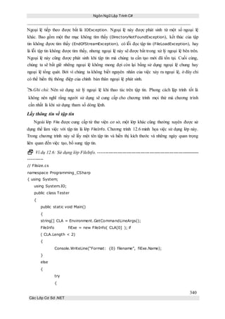 Ngôn Ngữ Lập Trình C#
340
Các Lớp Cơ Sở .NET
Ngoại lệ tiếp theo được bắt là IOException. Ngoại lệ này được phát sinh từ một số ngoại lệ
khác. Bao gồm một thư mục không tìm thấy (DirectoryNotFoundException), kết thúc của tập
tin không đựơc tìm thấy (EndOfStreamException), có lỗi đọc tập tin (FileLoadException), hay
là lỗi tập tin không được tìm thấy, nhưng ngoại lệ này sẽ được bắt trong xử lý ngoại lệ bên trên.
Ngoại lệ này cũng được phát sinh khi tập tin mà chúng ta cần tạo mới đã tồn tại. Cuối cùng,
chúng ta sẽ bắt giữ những ngoại lệ không mong đợi còn lại bằng sử dụng ngoại lệ chung hay
ngoại lệ tổng quát. Bởi vì chúng ta không biết nguyên nhân của việc xảy ra ngoại lệ, ở đây chỉ
có thể hiển thị thông điệp của chính bản thân ngoại lệ phát sinh.
Ghi chú: Nên sử dụng xử lý ngoại lệ khi thao tác trên tập tin. Phong cách lập trình tốt là
không nên nghĩ rằng người sử dụng sẽ cung cấp cho chương trình mọi thứ mà chương trình
cần nhất là khi sử dụng tham số dòng lệnh.
Lấy thông tin về tập tin
Ngoài lớp File được cung cấp từ thư viện cơ sở, một lớp khác cũng thường xuyên được sử
dụng thể làm việc với tập tin là lớp FileInfo. Chương trình 12.6 minh họa việc sử dụng lớp này.
Trong chương trình này sẽ lấy một tên tập tin và hiển thị kích thước và những ngày quan trọng
liên quan đến việc tạo, bổ sung tập tin.
 Ví dụ 12.6: Sử dụng lớp FileInfo. -------------------------------------------------------------------
----------
// Filsize.cs
namespace Programming_CSharp
{ using System;
using System.IO;
public class Tester
{
public static void Main()
{
string[] CLA = Environment.GetCommandLineArgs();
FileInfo fiExe = new FileInfo( CLA[0] ); if
( CLA.Length < 2)
{
Console.WriteLine(“Format: {0} filename”, fiExe.Name);
}
else
{
try
{
 