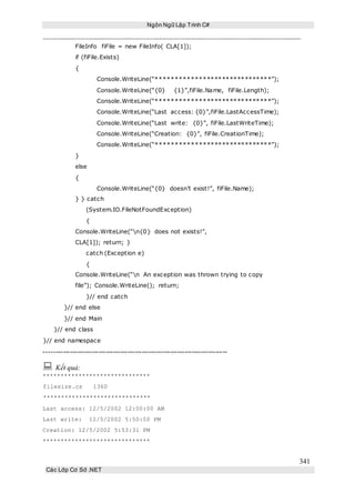 Ngôn Ngữ Lập Trình C#
341
Các Lớp Cơ Sở .NET
FileInfo fiFile = new FileInfo( CLA[1]);
if (fiFile.Exists)
{
Console.WriteLine(“******************************”);
Console.WriteLine(“{0} {1}”,fiFile.Name, fiFile.Length);
Console.WriteLine(“******************************”);
Console.WriteLine(“Last access: {0}”,fiFile.LastAccessTime);
Console.WriteLine(“Last write: {0}”, fiFile.LastWriteTime);
Console.WriteLine(“Creation: {0}”, fiFile.CreationTime);
Console.WriteLine(“******************************”);
}
else
{
Console.WriteLine(“{0} doesn’t exist!”, fiFile.Name);
} } catch
(System.IO.FileNotFoundException)
{
Console.WriteLine(“n{0} does not exists!”,
CLA[1]); return; }
catch (Exception e)
{
Console.WriteLine(“n An exception was thrown trying to copy
file”); Console.WriteLine(); return;
}// end catch
}// end else
}// end Main
}// end class
}// end namespace
-----------------------------------------------------------------------------
 Kết quả:
******************************
filesize.cs 1360
******************************
Last access: 12/5/2002 12:00:00 AM
Last write: 12/5/2002 5:50:50 PM
Creation: 12/5/2002 5:53:31 PM
******************************
 
